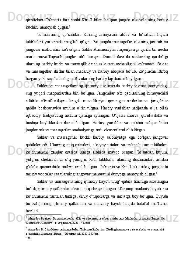 qirolichasi   To’maris   fors   shohi   Kir   II   bilan   bo‘lgan   jangda   o‘z   xalqining   harbiy
kuchini namoyish qilgan. 7
To’marisning   qo‘shinlari   Kirning   armiyasini   aldov   va   to‘satdan   hujum
taktikalari  yordamida  mag‘lub  qilgan.  Bu  jangda  massagetlar  o‘zining  jasorati  va
jangovar mahoratini ko‘rsatgan. Saklar Ahamoniylar imperiyasiga qarshi bir necha
marta   muvaffaqiyatli   janglar   olib   borgan.   Doro   I   davrida   saklarning   qarshiligi
ularning   harbiy   kuchi   va   mustaqillik   uchun   kurashuvchanligini   ko‘rsatadi.   Saklar
va   massagetlar   skiflar   bilan   madaniy   va   harbiy   aloqada   bo‘lib,   ko‘pincha   ittifoq
tuzgan yoki raqobatlashgan. Bu ularning harbiy tajribasini boyitgan.
Saklar   va   massagetlarning   ijtimoiy   tuzilmasida   harbiy   xizmat   jamiyatdagi
eng   yuqori   maqomlardan   biri   bo‘lgan.   Jangchilar   o‘z   qabilasining   himoyachisi
sifatida   e’tirof   etilgan.   Jangda   muvaffaqiyat   qozongan   sardorlar   va   jangchilar
qabila   boshqaruvida   muhim   o‘rin   tutgan.   Harbiy   yurishlar   natijasida   o‘lja   olish
iqtisodiy   faoliyatning   muhim   qismiga   aylangan.   O‘ljalar   chorva,   qurol-aslaha   va
boshqa   boyliklardan   iborat   bo‘lgan.   Harbiy   yurishlar   va   qo‘shni   xalqlar   bilan
janglar sak va massagetlar madaniyatiga turli elementlarni olib kirgan.
Saklar   va   massagetlar   kuchli   harbiy   salohiyatga   ega   bo‘lgan   jangovar
qabilalar edi. Ularning otliq askarlari, o‘q-yoy ustalari va tezkor hujum taktikalari
ko‘chmanchi   xalqlar   orasida   ularga   alohida   mavqe   bergan.   To‘satdan   hujum,
yolg‘on   chekinish   va   o‘q   yomg‘iri   kabi   taktikalar   ularning   dushmanlari   ustidan
g‘alaba qozonishida muhim omil bo‘lgan. To’maris va Kir II o‘rtasidagi jang kabi
tarixiy voqealar esa ularning jangovar mahoratini dunyoga namoyish qilgan. 8
Saklar   va   massagetlarning   ijtimoiy   hayoti   urug‘-qabila   tizimiga   asoslangan
bo‘lib, ijtimoiy qatlamlar o‘zaro aniq chegaralangan. Ularning madaniy hayoti esa
ko‘chmanchi  turmush tarziga, diniy e’tiqodlarga va san’atga boy bo‘lgan. Quyida
bu   xalqlarning   ijtimoiy   qatlamlari   va   madaniy   hayoti   haqida   batafsil   ma’lumot
beriladi.
7
  Ahmedov Bo‘nboy. Tarixdan saboqlar: Oliy va o‘rta maxsus o‘quv yurtlar tanx fakultetlari uchun qo‘llanma-Mas 
ul muharrir H.Ziyoev - T: O‘qituvchi, 2023, -432 bet
8
  Axmedov B. O‘zbekiston tarixi manbalari Tarix mualimlar, das (Qadingi zamon va o‘rta talabalar va yuqori sinf 
o‘quvchilan uchun qo‘llanma. -TO‘qituvchil, 2021, 352 bet.
18 