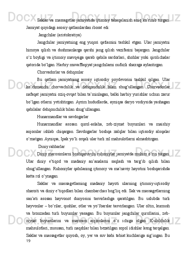 Saklar va massagetlar jamiyatida ijtimoiy tabaqalanish aniq ko‘rinib turgan.
Jamiyat quyidagi asosiy qatlamlardan iborat edi:
 Jangchilar (aristokratiya)
Jangchilar   jamiyatning   eng   yuqori   qatlamini   tashkil   etgan.   Ular   jamiyatni
himoya   qilish   va   dushmanlarga   qarshi   jang   qilish   vazifasini   bajargan.   Jangchilar
o‘z boyligi va ijtimoiy mavqeiga qarab qabila sardorlari, shohlar yoki qirolichalar
qatorida bo‘lgan. Harbiy muvaffaqiyat jangchilarni nufuzli shaxsga aylantirgan.
Chorvadorlar va dehqonlar
Bu   qatlam   jamiyatning   asosiy   iqtisodiy   poydevorini   tashkil   qilgan.   Ular
ko‘chmanchi   chorvachilik   va   dehqonchilik   bilan   shug‘ullangan.   Chorvadorlar
nafaqat jamiyatni oziq-ovqat bilan ta’minlagan, balki harbiy yurishlar uchun zarur
bo‘lgan otlarni yetishtirgan. Ayrim hududlarda, ayniqsa daryo vodiysida yashagan
qabilalar dehqonchilik bilan shug‘ullangan.
Hunarmandlar va savdogarlar
Hunarmandlar   asosan   qurol-aslaha,   zeb-ziynat   buyumlari   va   maishiy
anjomlar   ishlab   chiqargan.   Savdogarlar   boshqa   xalqlar   bilan   iqtisodiy   aloqalar
o‘rnatgan. Ayniqsa, Ipak yo‘li orqali ular turli xil mahsulotlarni almashtirgan.
 Diniy rahbarlar
Diniy marosimlarni boshqaruvchi ruhoniylar jamiyatda muhim o‘rin tutgan.
Ular   diniy   e’tiqod   va   madaniy   an’analarni   saqlash   va   targ‘ib   qilish   bilan
shug‘ullangan. Ruhoniylar qabilaning ijtimoiy va ma’naviy hayotini boshqarishda
katta rol o‘ynagan.
Saklar   va   massagetlarning   madaniy   hayoti   ularning   ijtimoiy-iqtisodiy
sharoiti va diniy e’tiqodlari bilan chambarchas bog‘liq edi. Sak va massagetlarning
san’ati   asosan   hayvonot   dunyosini   tasvirlashga   qaratilgan.   Bu   uslubda   turli
hayvonlar – bo‘rilar, qushlar, otlar va yo‘lbarslar tasvirlangan. Ular oltin, kumush
va   bronzadan   turli   buyumlar   yasagan.   Bu   buyumlar   jangchilar   qurollarini,   zeb-
ziynat   buyumlarini   va   marosim   anjomlarini   o‘z   ichiga   olgan.   Kulolchilik
mahsulotlari, xususan, turli naqshlar bilan bezatilgan sopol idishlar keng tarqalgan.
Saklar va massagetlar quyosh, oy, yer va suv kabi tabiat kuchlariga sig‘ingan. Bu
19 