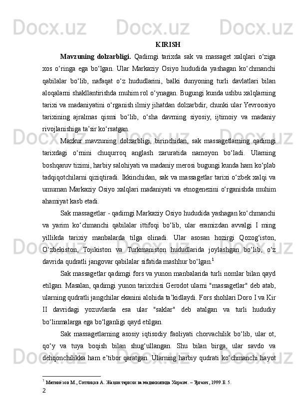 KIRISH
Mavzuning   dolzarbligi.   Qadimgi   tarixda   sak   va   massaget   xalqlari   o‘ziga
xos   o‘ringa   ega   bo‘lgan.   Ular   Markaziy   Osiyo   hududida   yashagan   ko‘chmanchi
qabilalar   bo‘lib,   nafaqat   o‘z   hududlarini,   balki   dunyoning   turli   davlatlari   bilan
aloqalarni shakllantirishda muhim rol o‘ynagan. Bugungi kunda ushbu xalqlarning
tarixi va madaniyatini o‘rganish ilmiy jihatdan dolzarbdir, chunki ular Yevroosiyo
tarixining   ajralmas   qismi   bo‘lib,   o‘sha   davrning   siyosiy,   ijtimoiy   va   madaniy
rivojlanishiga ta’sir ko‘rsatgan.
Mazkur   mavzuning   dolzarbligi,   birinchidan,   sak   massagetlarning   qadimgi
tarixdagi   o‘rnini   chuqurroq   anglash   zaruratida   namoyon   bo‘ladi.   Ularning
boshqaruv tizimi, harbiy salohiyati va madaniy merosi bugungi kunda ham ko‘plab
tadqiqotchilarni qiziqtiradi. Ikkinchidan, sak va massagetlar tarixi o‘zbek xalqi va
umuman Markaziy Osiyo xalqlari madaniyati va etnogenezini o‘rganishda muhim
ahamiyat kasb etadi.
Sak massagetlar - qadimgi Markaziy Osiyo hududida yashagan ko‘chmanchi
va   yarim   ko‘chmanchi   qabilalar   ittifoqi   bo‘lib,   ular   eramizdan   avvalgi   I   ming
yillikda   tarixiy   manbalarda   tilga   olinadi.   Ular   asosan   hozirgi   Qozog‘iston,
O‘zbekiston,   Tojikiston   va   Turkmaniston   hududlarida   joylashgan   bo‘lib,   o‘z
davrida qudratli jangovar qabilalar sifatida mashhur bo‘lgan. 1
Sak massagetlar qadimgi fors va yunon manbalarida turli nomlar bilan qayd
etilgan. Masalan, qadimgi yunon tarixchisi Gerodot ularni "massagetlar" deb atab,
ularning qudratli jangchilar ekanini alohida ta’kidlaydi. Fors shohlari Doro I va Kir
II   davridagi   yozuvlarda   esa   ular   "saklar"   deb   atalgan   va   turli   hududiy
bo‘linmalarga ega bo‘lganligi qayd etilgan.
Sak   massagetlarning   asosiy   iqtisodiy   faoliyati   chorvachilik   bo‘lib,   ular   ot,
qo‘y   va   tuya   boqish   bilan   shug‘ullangan.   Shu   bilan   birga,   ular   savdo   va
dehqonchilikka ham  e’tibor  qaratgan. Ularning harbiy qudrati  ko‘chmanchi  hayot
1
  Матниёзов М., Сотлиқов А. Жаҳон тарихи ва маданиятида Хоразм. – Урганч, 1999.Б. 5.
2 