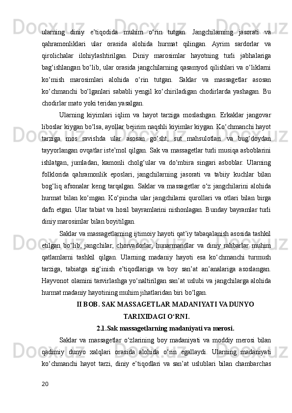 ularning   diniy   e’tiqodida   muhim   o‘rin   tutgan.   Jangchilarning   jasorati   va
qahramonliklari   ular   orasida   alohida   hurmat   qilingan.   Ayrim   sardorlar   va
qirolichalar   ilohiylashtirilgan.   Diniy   marosimlar   hayotning   turli   jabhalariga
bag‘ishlangan bo‘lib, ular orasida jangchilarning qasamyod qilishlari va o‘liklarni
ko‘mish   marosimlari   alohida   o‘rin   tutgan.   Saklar   va   massagetlar   asosan
ko‘chmanchi   bo‘lganlari   sababli   yengil   ko‘chiriladigan   chodirlarda   yashagan.   Bu
chodirlar mato yoki teridan yasalgan.
Ularning   kiyimlari   iqlim   va   hayot   tarziga   moslashgan.   Erkaklar   jangovar
liboslar kiygan bo‘lsa, ayollar bejirim naqshli kiyimlar kiygan. Ko‘chmanchi hayot
tarziga   mos   ravishda   ular   asosan   go‘sht,   sut   mahsulotlari   va   bug‘doydan
tayyorlangan ovqatlar iste’mol qilgan. Sak va massagetlar turli musiqa asboblarini
ishlatgan,   jumladan,   kamonli   cholg‘ular   va   do‘mbira   singari   asboblar.   Ularning
folklorida   qahramonlik   eposlari,   jangchilarning   jasorati   va   tabiiy   kuchlar   bilan
bog‘liq   afsonalar   keng   tarqalgan.   Saklar   va   massagetlar   o‘z   jangchilarini   alohida
hurmat   bilan   ko‘mgan.   Ko‘pincha   ular   jangchilarni   qurollari   va   otlari   bilan   birga
dafn etgan. Ular tabiat va hosil bayramlarini nishonlagan. Bunday bayramlar turli
diniy marosimlar bilan boyitilgan.
Saklar va massagetlarning ijtimoiy hayoti qat’iy tabaqalanish asosida tashkil
etilgan   bo‘lib,   jangchilar,   chorvadorlar,   hunarmandlar   va   diniy   rahbarlar   muhim
qatlamlarni   tashkil   qilgan.   Ularning   madaniy   hayoti   esa   ko‘chmanchi   turmush
tarziga,   tabiatga   sig‘inish   e’tiqodlariga   va   boy   san’at   an’analariga   asoslangan.
Hayvonot olamini tasvirlashga yo‘naltirilgan san’at uslubi va jangchilarga alohida
hurmat madaniy hayotining muhim jihatlaridan biri bo‘lgan.
II BOB. SAK MASSAGETLAR MADANIYATI VA DUNYO
TARIXIDAGI O‘RNI.
2.1.Sak massagetlarning madaniyati va merosi.
Saklar   va   massagetlar   o‘zlarining   boy   madaniyati   va   moddiy   merosi   bilan
qadimiy   dunyo   xalqlari   orasida   alohida   o‘rin   egallaydi.   Ularning   madaniyati
ko‘chmanchi   hayot   tarzi,   diniy   e’tiqodlari   va   san’at   uslublari   bilan   chambarchas
20 