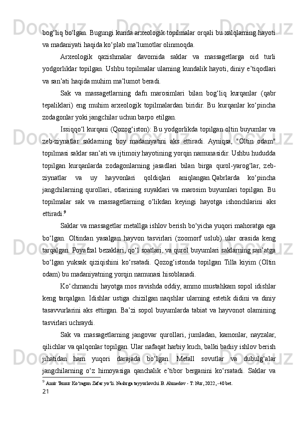 bog‘liq bo‘lgan. Bugungi kunda arxeologik topilmalar orqali bu xalqlarning hayoti
va madaniyati haqida ko‘plab ma’lumotlar olinmoqda.
Arxeologik   qazishmalar   davomida   saklar   va   massagetlarga   oid   turli
yodgorliklar topilgan. Ushbu topilmalar ularning kundalik hayoti, diniy e’tiqodlari
va san’ati haqida muhim ma’lumot beradi.
Sak   va   massagetlarning   dafn   marosimlari   bilan   bog‘liq   kurqanlar   (qabr
tepaliklari)   eng   muhim   arxeologik   topilmalardan   biridir.   Bu   kurqanlar   ko‘pincha
zodagonlar yoki jangchilar uchun barpo etilgan.
Issiqqo‘l kurqani (Qozog‘iston): Bu yodgorlikda topilgan oltin buyumlar va
zeb-ziynatlar   saklarning   boy   madaniyatini   aks   ettiradi.   Ayniqsa,   "Oltin   odam"
topilmasi saklar san’ati va ijtimoiy hayotining yorqin namunasidir. Ushbu hududda
topilgan   kurqanlarda   zodagonlarning   jasadlari   bilan   birga   qurol-yarog‘lar,   zeb-
ziynatlar   va   uy   hayvonlari   qoldiqlari   aniqlangan.Qabrlarda   ko‘pincha
jangchilarning   qurollari,   otlarining   suyaklari   va   marosim   buyumlari   topilgan.   Bu
topilmalar   sak   va   massagetlarning   o‘likdan   keyingi   hayotga   ishonchlarini   aks
ettiradi. 9
Saklar va massagetlar metallga ishlov berish bo‘yicha yuqori mahoratga ega
bo‘lgan.   Oltindan   yasalgan   hayvon   tasvirlari   (zoomorf   uslub)   ular   orasida   keng
tarqalgan. Poyafzal bezaklari, qo‘l soatlari, va qurol buyumlari saklarning san’atga
bo‘lgan   yuksak   qiziqishini   ko‘rsatadi.   Qozog‘istonda   topilgan   Tilla   kiyim   (Oltin
odam) bu madaniyatning yorqin namunasi hisoblanadi.
Ko‘chmanchi hayotga mos ravishda oddiy, ammo mustahkam sopol idishlar
keng   tarqalgan.   Idishlar   ustiga   chizilgan   naqshlar   ularning   estetik   didini   va   diniy
tasavvurlarini   aks  ettirgan.  Ba’zi   sopol  buyumlarda  tabiat   va  hayvonot  olamining
tasvirlari uchraydi.
Sak   va   massagetlarning   jangovar   qurollari,   jumladan,   kamonlar,   nayzalar,
qilichlar va qalqonlar topilgan. Ular nafaqat harbiy kuch, balki badiiy ishlov berish
jihatidan   ham   yuqori   darajada   bo‘lgan.   Metall   sovutlar   va   dubulg‘alar
jangchilarning   o‘z   himoyasiga   qanchalik   e’tibor   berganini   ko‘rsatadi.   Saklar   va
9
  Amir Temur Ko‘ragon Zafar yo‘li. Nashrga tayyorlovchi B. Ahmedov - T: Nur, 2022, -40 bet.
21 