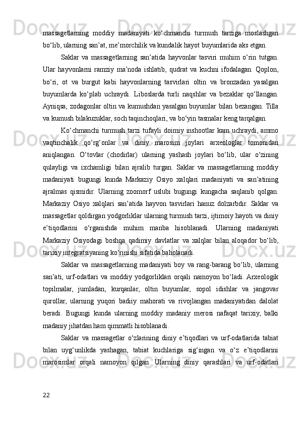 massagetlarning   moddiy   madaniyati   ko‘chmanchi   turmush   tarziga   moslashgan
bo‘lib, ularning san’at, me’morchilik va kundalik hayot buyumlarida aks etgan.
Saklar   va   massagetlarning   san’atida   hayvonlar   tasviri   muhim   o‘rin   tutgan.
Ular   hayvonlarni   ramziy   ma’noda   ishlatib,   qudrat   va   kuchni   ifodalagan.   Qoplon,
bo‘ri,   ot   va   burgut   kabi   hayvonlarning   tasvirlari   oltin   va   bronzadan   yasalgan
buyumlarda   ko‘plab   uchraydi.   Liboslarda   turli   naqshlar   va   bezaklar   qo‘llangan.
Ayniqsa, zodagonlar oltin va kumushdan yasalgan buyumlar bilan bezangan. Tilla
va kumush bilakuzuklar, soch taqinchoqlari, va bo‘yin tasmalar keng tarqalgan.
Ko‘chmanchi   turmush   tarzi   tufayli   doimiy   inshootlar   kam   uchraydi,   ammo
vaqtinchalik   qo‘rg‘onlar   va   diniy   marosim   joylari   arxeologlar   tomonidan
aniqlangan.   O‘tovlar   (chodirlar)   ularning   yashash   joylari   bo‘lib,   ular   o‘zining
qulayligi   va   ixchamligi   bilan   ajralib   turgan.   Saklar   va   massagetlarning   moddiy
madaniyati   bugungi   kunda   Markaziy   Osiyo   xalqlari   madaniyati   va   san’atining
ajralmas   qismidir.   Ularning   zoomorf   uslubi   bugungi   kungacha   saqlanib   qolgan.
Markaziy   Osiyo   xalqlari   san’atida   hayvon   tasvirlari   hanuz   dolzarbdir.   Saklar   va
massagetlar qoldirgan yodgorliklar ularning turmush tarzi, ijtimoiy hayoti va diniy
e’tiqodlarini   o‘rganishda   muhim   manba   hisoblanadi.   Ularning   madaniyati
Markaziy   Osiyodagi   boshqa   qadimiy   davlatlar   va   xalqlar   bilan   aloqador   bo‘lib,
tarixiy integratsiyaning ko‘rinishi sifatida baholanadi.
Saklar   va   massagetlarning   madaniyati   boy   va   rang-barang   bo‘lib,   ularning
san’ati,   urf-odatlari   va   moddiy   yodgorliklari   orqali   namoyon   bo‘ladi.  Arxeologik
topilmalar,   jumladan,   kurqanlar,   oltin   buyumlar,   sopol   idishlar   va   jangovar
qurollar,   ularning   yuqori   badiiy   mahorati   va   rivojlangan   madaniyatidan   dalolat
beradi.   Bugungi   kunda   ularning   moddiy   madaniy   merosi   nafaqat   tarixiy,   balki
madaniy jihatdan ham qimmatli hisoblanadi.
Saklar   va   massagetlar   o‘zlarining   diniy   e’tiqodlari   va   urf-odatlarida   tabiat
bilan   uyg‘unlikda   yashagan,   tabiat   kuchlariga   sig‘ingan   va   o‘z   e’tiqodlarini
marosimlar   orqali   namoyon   qilgan.   Ularning   diniy   qarashlari   va   urf-odatlari
22 