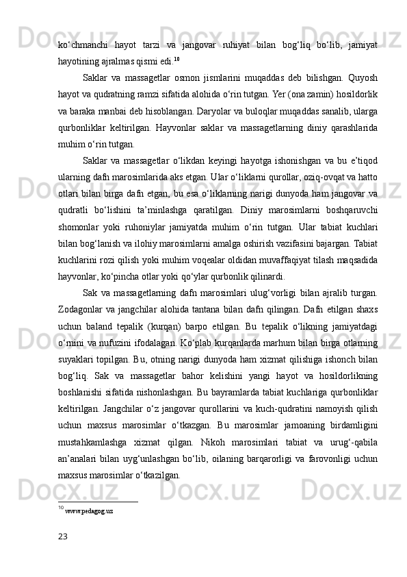 ko‘chmanchi   hayot   tarzi   va   jangovar   ruhiyat   bilan   bog‘liq   bo‘lib,   jamiyat
hayotining ajralmas qismi edi. 10
Saklar   va   massagetlar   osmon   jismlarini   muqaddas   deb   bilishgan.   Quyosh
hayot va qudratning ramzi sifatida alohida o‘rin tutgan. Yer (ona zamin) hosildorlik
va baraka manbai deb hisoblangan. Daryolar va buloqlar muqaddas sanalib, ularga
qurbonliklar   keltirilgan.   Hayvonlar   saklar   va   massagetlarning   diniy   qarashlarida
muhim o‘rin tutgan. 
Saklar   va   massagetlar   o‘likdan   keyingi   hayotga   ishonishgan   va   bu   e’tiqod
ularning dafn marosimlarida aks etgan. Ular o‘liklarni qurollar, oziq-ovqat va hatto
otlari  bilan birga dafn etgan, bu esa o‘liklarning narigi dunyoda ham  jangovar va
qudratli   bo‘lishini   ta’minlashga   qaratilgan.   Diniy   marosimlarni   boshqaruvchi
shomonlar   yoki   ruhoniylar   jamiyatda   muhim   o‘rin   tutgan.   Ular   tabiat   kuchlari
bilan bog‘lanish va ilohiy marosimlarni amalga oshirish vazifasini bajargan. Tabiat
kuchlarini rozi qilish yoki muhim voqealar oldidan muvaffaqiyat tilash maqsadida
hayvonlar, ko‘pincha otlar yoki qo‘ylar qurbonlik qilinardi.
Sak   va   massagetlarning   dafn   marosimlari   ulug‘vorligi   bilan   ajralib   turgan.
Zodagonlar   va   jangchilar   alohida   tantana   bilan   dafn   qilingan.   Dafn   etilgan   shaxs
uchun   baland   tepalik   (kurqan)   barpo   etilgan.   Bu   tepalik   o‘likning   jamiyatdagi
o‘rnini va nufuzini ifodalagan. Ko‘plab kurqanlarda marhum bilan birga otlarning
suyaklari  topilgan. Bu, otning narigi dunyoda ham  xizmat  qilishiga ishonch bilan
bog‘liq.   Sak   va   massagetlar   bahor   kelishini   yangi   hayot   va   hosildorlikning
boshlanishi  sifatida nishonlashgan. Bu bayramlarda tabiat kuchlariga qurbonliklar
keltirilgan.   Jangchilar   o‘z   jangovar   qurollarini   va   kuch-qudratini   namoyish   qilish
uchun   maxsus   marosimlar   o‘tkazgan.   Bu   marosimlar   jamoaning   birdamligini
mustahkamlashga   xizmat   qilgan.   Nikoh   marosimlari   tabiat   va   urug‘-qabila
an’analari   bilan   uyg‘unlashgan   bo‘lib,   oilaning   barqarorligi   va   farovonligi   uchun
maxsus marosimlar o‘tkazilgan.
10
  www.pedagog.uz
23 