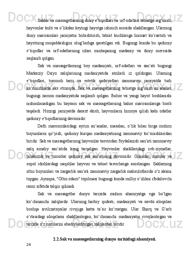 Saklar va massagetlarning diniy e’tiqodlari va urf-odatlari tabiatga sig‘inish,
hayvonlar kulti va o‘likdan keyingi hayotga ishonch asosida shakllangan. Ularning
diniy   marosimlari   jamiyatni   birlashtirish,   tabiat   kuchlariga   hurmat   ko‘rsatish   va
hayotning   muqaddasligini   ulug‘lashga   qaratilgan   edi.   Bugungi   kunda   bu   qadimiy
e’tiqodlar   va   urf-odatlarning   izlari   mintaqaning   madaniy   va   diniy   merosida
saqlanib qolgan.
Sak   va   massagetlarning   boy   madaniyati,   urf-odatlari   va   san’ati   bugungi
Markaziy   Osiyo   xalqlarining   madaniyatida   sezilarli   iz   qoldirgan.   Ularning
e’tiqodlari,   turmush   tarzi   va   estetik   qadriyatlari   zamonaviy   jamiyatda   turli
ko‘rinishlarda   aks   etmoqda.   Sak   va   massagetlarning   tabiatga   sig‘inish   an’analari
bugungi   zamon   madaniyatida   saqlanib   qolgan.   Bahor   va   yangi   hayot   boshlanishi
nishonlanadigan   bu   bayram   sak   va   massagetlarning   bahor   marosimlariga   borib
taqaladi.   Hozirgi   jamiyatda   daraxt   ekish,   hayvonlarni   himoya   qilish   kabi   odatlar
qadimiy e’tiqodlarning davomidir.
Dafn   marosimlaridagi   ayrim   an’analar,   masalan,   o‘lik   bilan   birga   muhim
buyumlarni   qo‘yish,   qadimiy   kurqan   madaniyatining   zamonaviy   ko‘rinishlaridan
biridir. Sak va massagetlarning hayvonlar tasviridan foydalanish san’ati zamonaviy
xalq   amaliy   san’atida   keng   tarqalgan.   Hayvonlar   shakllaridagi   zeb-ziynatlar,
bilakuzuk   va   tumorlar   qadimiy   sak   san’atining   davomidir.   Gilamlar,   matolar   va
sopol   idishlardagi   naqshlar   hayvon   va   tabiat   tasvirlariga   asoslangan.   Saklarning
oltin buyumlari va zargarlik san’ati zamonaviy zargarlik mahsulotlarida o‘z aksini
topgan. Ayniqsa, "Oltin odam" topilmasi bugungi kunda milliy o‘zlikni ifodalovchi
ramz sifatida talqin qilinadi.
Sak   va   massagetlar   dunyo   tarixida   muhim   ahamiyatga   ega   bo‘lgan
ko‘chmanchi   xalqlardir.   Ularning   harbiy   qudrati,   madaniyati   va   savdo   aloqalari
boshqa   sivilizatsiyalar   rivojiga   katta   ta’sir   ko‘rsatgan.   Ular   Sharq   va   G‘arb
o‘rtasidagi   aloqalarni   shakllantirgan,   ko‘chmanchi   madaniyatni   rivojlantirgan   va
tarixda o‘z nomlarini abadiylashtirgan xalqlardan biridir.
2.2.Sak va massagetlarning dunyo tarixidagi ahamiyati.
24 