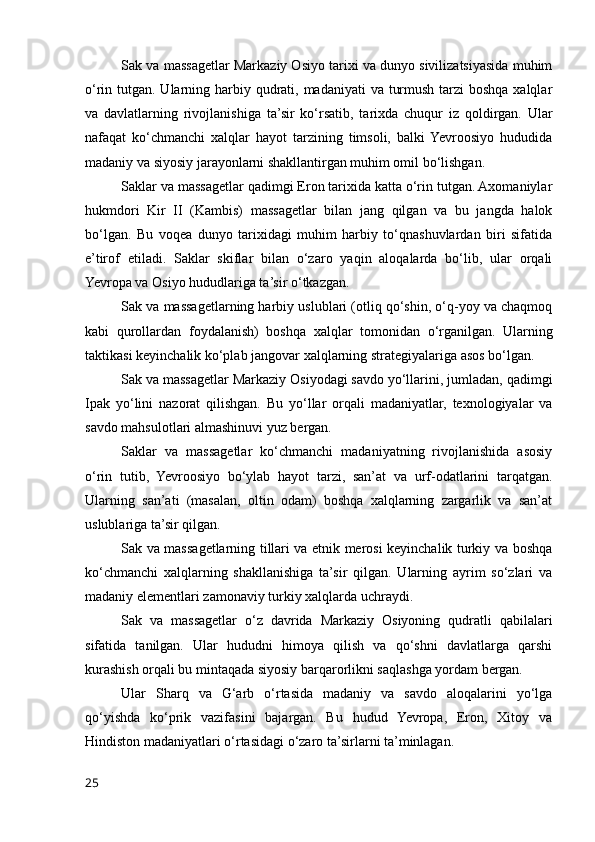 Sak va massagetlar Markaziy Osiyo tarixi va dunyo sivilizatsiyasida muhim
o‘rin tutgan. Ularning harbiy qudrati, madaniyati  va turmush tarzi boshqa xalqlar
va   davlatlarning   rivojlanishiga   ta’sir   ko‘rsatib,   tarixda   chuqur   iz   qoldirgan.   Ular
nafaqat   ko‘chmanchi   xalqlar   hayot   tarzining   timsoli,   balki  Yevroosiyo   hududida
madaniy va siyosiy jarayonlarni shakllantirgan muhim omil bo‘lishgan.
Saklar va massagetlar qadimgi Eron tarixida katta o‘rin tutgan. Axomaniylar
hukmdori   Kir   II   (Kambis)   massagetlar   bilan   jang   qilgan   va   bu   jangda   halok
bo‘lgan.   Bu   voqea   dunyo   tarixidagi   muhim   harbiy   to‘qnashuvlardan   biri   sifatida
e’tirof   etiladi.   Saklar   skiflar   bilan   o‘zaro   yaqin   aloqalarda   bo‘lib,   ular   orqali
Yevropa va Osiyo hududlariga ta’sir o‘tkazgan.
Sak va massagetlarning harbiy uslublari (otliq qo‘shin, o‘q-yoy va chaqmoq
kabi   qurollardan   foydalanish)   boshqa   xalqlar   tomonidan   o‘rganilgan.   Ularning
taktikasi keyinchalik ko‘plab jangovar xalqlarning strategiyalariga asos bo‘lgan.
Sak va massagetlar Markaziy Osiyodagi savdo yo‘llarini, jumladan, qadimgi
Ipak   yo‘lini   nazorat   qilishgan.   Bu   yo‘llar   orqali   madaniyatlar,   texnologiyalar   va
savdo mahsulotlari almashinuvi yuz bergan.
Saklar   va   massagetlar   ko‘chmanchi   madaniyatning   rivojlanishida   asosiy
o‘rin   tutib,   Yevroosiyo   bo‘ylab   hayot   tarzi,   san’at   va   urf-odatlarini   tarqatgan.
Ularning   san’ati   (masalan,   oltin   odam)   boshqa   xalqlarning   zargarlik   va   san’at
uslublariga ta’sir qilgan.
Sak va massagetlarning tillari va etnik merosi keyinchalik turkiy va boshqa
ko‘chmanchi   xalqlarning   shakllanishiga   ta’sir   qilgan.   Ularning   ayrim   so‘zlari   va
madaniy elementlari zamonaviy turkiy xalqlarda uchraydi.
Sak   va   massagetlar   o‘z   davrida   Markaziy   Osiyoning   qudratli   qabilalari
sifatida   tanilgan.   Ular   hududni   himoya   qilish   va   qo‘shni   davlatlarga   qarshi
kurashish orqali bu mintaqada siyosiy barqarorlikni saqlashga yordam bergan.
Ular   Sharq   va   G‘arb   o‘rtasida   madaniy   va   savdo   aloqalarini   yo‘lga
qo‘yishda   ko‘prik   vazifasini   bajargan.   Bu   hudud   Yevropa,   Eron,   Xitoy   va
Hindiston madaniyatlari o‘rtasidagi o‘zaro ta’sirlarni ta’minlagan.
25 