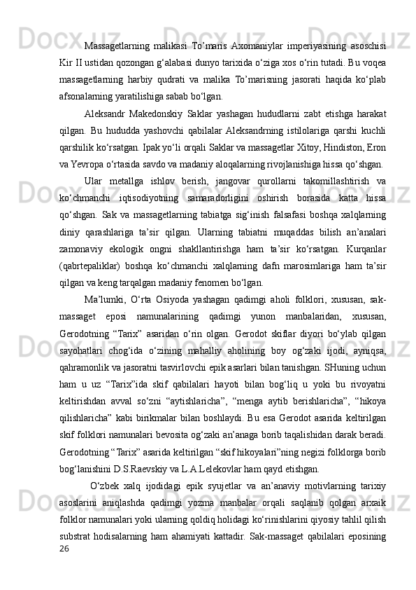 Massagetlarning   malikasi   To’maris   Axomaniylar   imperiyasining   asoschisi
Kir II ustidan qozongan g‘alabasi dunyo tarixida o‘ziga xos o‘rin tutadi. Bu voqea
massagetlarning   harbiy   qudrati   va   malika   To’marisning   jasorati   haqida   ko‘plab
afsonalarning yaratilishiga sabab bo‘lgan.
Aleksandr   Makedonskiy   Saklar   yashagan   hududlarni   zabt   etishga   harakat
qilgan.   Bu   hududda   yashovchi   qabilalar  Aleksandrning   istilolariga   qarshi   kuchli
qarshilik ko‘rsatgan. Ipak yo‘li orqali Saklar va massagetlar Xitoy, Hindiston, Eron
va Yevropa o‘rtasida savdo va madaniy aloqalarning rivojlanishiga hissa qo‘shgan.
Ular   metallga   ishlov   berish,   jangovar   qurollarni   takomillashtirish   va
ko‘chmanchi   iqtisodiyotning   samaradorligini   oshirish   borasida   katta   hissa
qo‘shgan.   Sak   va   massagetlarning   tabiatga   sig‘inish   falsafasi   boshqa   xalqlarning
diniy   qarashlariga   ta’sir   qilgan.   Ularning   tabiatni   muqaddas   bilish   an’analari
zamonaviy   ekologik   ongni   shakllantirishga   ham   ta’sir   ko‘rsatgan.   Kurqanlar
(qabrtepaliklar)   boshqa   ko‘chmanchi   xalqlarning   dafn   marosimlariga   ham   ta’sir
qilgan va keng tarqalgan madaniy fenomen bo‘lgan.
Ma’lumki,   O‘rta   Osiyoda   yashagan   qadimgi   aholi   folklori,   xususan,   sak-
massaget   eposi   namunalarining   qadimgi   yunon   manbalaridan,   xususan,
Gerodotning   “Tarix”   asaridan   o‘rin   olgan.   Gerodot   skiflar   diyori   bo‘ylab   qilgan
sayohatlari   chog‘ida   o‘zining   mahalliy   aholining   boy   og‘zaki   ijodi,   ayniqsa,
qahramonlik va jasoratni tasvirlovchi epik asarlari bilan tanishgan. SHuning uchun
ham   u   uz   “Tarix”ida   skif   qabilalari   hayoti   bilan   bog‘liq   u   yoki   bu   rivoyatni
keltirishdan   avval   so‘zni   “aytishlaricha”,   “menga   aytib   berishlaricha”,   “hikoya
qilishlaricha”   kabi   birikmalar   bilan   boshlaydi.   Bu   esa   Gerodot   asarida   keltirilgan
skif folklori namunalari bevosita og‘zaki an’anaga borib taqalishidan darak beradi.
Gerodotning “Tarix” asarida keltirilgan “skif hikoyalari”ning negizi folklorga borib
bog‘lanishini D.S.Raevskiy va L.A.Lelekovlar ham qayd etishgan. 
  O‘zbek   xalq   ijodidagi   epik   syujetlar   va   an’anaviy   motivlarning   tarixiy
asoslarini   aniqlashda   qadimgi   yozma   manbalar   orqali   saqlanib   qolgan   arxaik
folklor namunalari yoki ularning qoldiq holidagi ko‘rinishlarini qiyosiy tahlil qilish
substrat   hodisalarning   ham   ahamiyati   kattadir.   Sak-massaget   qabilalari   eposining
26 