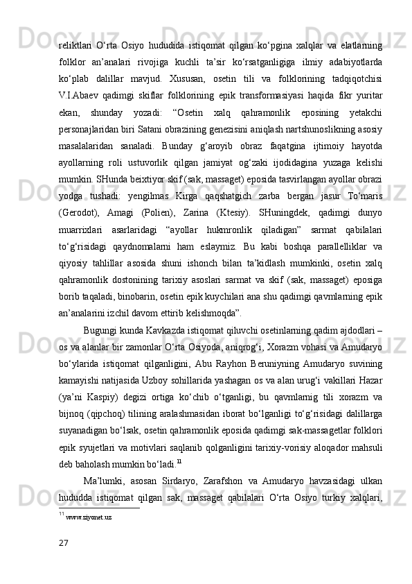 reliktlari   O‘rta   Osiyo   hududida   istiqomat   qilgan   ko‘pgina   xalqlar   va   elatlarning
folklor   an’analari   rivojiga   kuchli   ta’sir   ko‘rsatganligiga   ilmiy   adabiyotlarda
ko‘plab   dalillar   mavjud.   Xususan,   osetin   tili   va   folklorining   tadqiqotchisi
V.I.Abaev   qadimgi   skiflar   folklorining   epik   transformasiyasi   haqida   fikr   yuritar
ekan,   shunday   yozadi:   “Osetin   xalq   qahramonlik   eposining   yetakchi
personajlaridan biri Satani obrazining genezisini aniqlash nartshunoslikning asosiy
masalalaridan   sanaladi.   Bunday   g‘aroyib   obraz   faqatgina   ijtimoiy   hayotda
ayollarning   roli   ustuvorlik   qilgan   jamiyat   og‘zaki   ijodidagina   yuzaga   kelishi
mumkin. SHunda beixtiyor skif (sak, massaget) eposida tasvirlangan ayollar obrazi
yodga   tushadi:   yengilmas   Kirga   qaqshatgich   zarba   bergan   jasur   To‘maris
(Gerodot),   Amagi   (Polien),   Zarina   (Ktesiy).   SHuningdek,   qadimgi   dunyo
muarrixlari   asarlaridagi   “ayollar   hukmronlik   qiladigan”   sarmat   qabilalari
to‘g‘risidagi   qaydnomalarni   ham   eslaymiz.   Bu   kabi   boshqa   parallelliklar   va
qiyosiy   tahlillar   asosida   shuni   ishonch   bilan   ta’kidlash   mumkinki,   osetin   xalq
qahramonlik   dostonining   tarixiy   asoslari   sarmat   va   skif   (sak,   massaget)   eposiga
borib taqaladi, binobarin, osetin epik kuychilari ana shu qadimgi qavmlarning epik
an’analarini izchil davom ettirib kelishmoqda”. 
Bugungi kunda Kavkazda istiqomat qiluvchi osetinlarning qadim ajdodlari –
os va alanlar bir zamonlar O‘rta Osiyoda, aniqrog‘i, Xorazm vohasi va Amudaryo
bo‘ylarida   istiqomat   qilganligini,   Abu   Rayhon   Beruniyning   Amudaryo   suvining
kamayishi natijasida Uzboy sohillarida yashagan os va alan urug‘i vakillari Hazar
(ya’ni   Kaspiy)   degizi   ortiga   ko‘chib   o‘tganligi,   bu   qavmlarnig   tili   xorazm   va
bijnoq (qipchoq)   tilining  aralashmasidan  iborat   bo‘lganligi   to‘g‘risidagi  dalillarga
suyanadigan bo‘lsak, osetin qahramonlik eposida qadimgi sak-massagetlar folklori
epik syujetlari  va motivlari  saqlanib qolganligini  tarixiy-vorisiy  aloqador  mahsuli
deb baholash mumkin bo‘ladi. 11
Ma’lumki,   asosan   Sirdaryo,   Zarafshon   va   Amudaryo   havzasidagi   ulkan
hududda   istiqomat   qilgan   sak,   massaget   qabilalari   O‘rta   Osiyo   turkiy   xalqlari,
11
  www.ziyonet.uz
27 