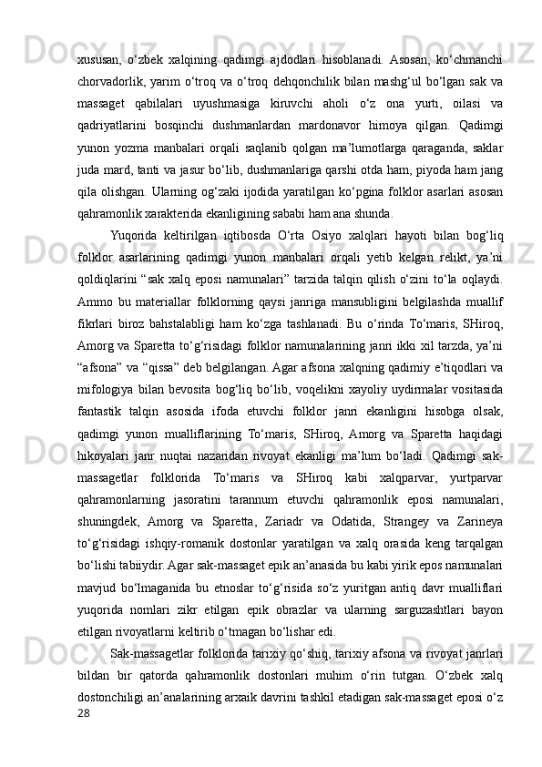 xususan,   o‘zbek   xalqining   qadimgi   ajdodlari   hisoblanadi.   Asosan,   ko‘chmanchi
chorvadorlik,   yarim   o‘troq  va   o‘troq   dehqonchilik  bilan   mashg‘ul   bo‘lgan  sak   va
massaget   qabilalari   uyushmasiga   kiruvchi   aholi   o‘z   ona   yurti,   oilasi   va
qadriyatlarini   bosqinchi   dushmanlardan   mardonavor   himoya   qilgan.   Qadimgi
yunon   yozma   manbalari   orqali   saqlanib   qolgan   ma’lumotlarga   qaraganda,   saklar
juda mard, tanti va jasur bo‘lib, dushmanlariga qarshi otda ham, piyoda ham jang
qila olishgan. Ularning og‘zaki ijodida yaratilgan ko‘pgina folklor asarlari asosan
qahramonlik xarakterida ekanligining sababi ham ana shunda.  
Yuqorida   keltirilgan   iqtibosda   O‘rta   Osiyo   xalqlari   hayoti   bilan   bog‘liq
folklor   asarlarining   qadimgi   yunon   manbalari   orqali   yetib   kelgan   relikt,   ya’ni
qoldiqlarini   “sak  xalq  eposi   namunalari”  tarzida  talqin  qilish  o‘zini   to‘la  oqlaydi.
Ammo   bu   materiallar   folklorning   qaysi   janriga   mansubligini   belgilashda   muallif
fikrlari   biroz   bahstalabligi   ham   ko‘zga   tashlanadi.   Bu   o‘rinda   To‘maris,   SHiroq,
Amorg va Sparetta to‘g‘risidagi folklor namunalarining janri ikki xil tarzda, ya’ni
“afsona” va “qissa” deb belgilangan. Agar afsona xalqning qadimiy e’tiqodlari va
mifologiya   bilan   bevosita   bog‘liq   bo‘lib,   voqelikni   xayoliy   uydirmalar   vositasida
fantastik   talqin   asosida   ifoda   etuvchi   folklor   janri   ekanligini   hisobga   olsak,
qadimgi   yunon   mualliflarining   To‘maris,   SHiroq,   Amorg   va   Sparetta   haqidagi
hikoyalari   janr   nuqtai   nazaridan   rivoyat   ekanligi   ma’lum   bo‘ladi.   Qadimgi   sak-
massagetlar   folklorida   To‘maris   va   SHiroq   kabi   xalqparvar,   yurtparvar
qahramonlarning   jasoratini   tarannum   etuvchi   qahramonlik   eposi   namunalari,
shuningdek,   Amorg   va   Sparetta,   Zariadr   va   Odatida,   Strangey   va   Zarineya
to‘g‘risidagi   ishqiy-romanik   dostonlar   yaratilgan   va   xalq   orasida   keng   tarqalgan
bo‘lishi tabiiydir. Agar sak-massaget epik an’anasida bu kabi yirik epos namunalari
mavjud   bo‘lmaganida   bu   etnoslar   to‘g‘risida   so‘z   yuritgan   antiq   davr   mualliflari
yuqorida   nomlari   zikr   etilgan   epik   obrazlar   va   ularning   sarguzashtlari   bayon
etilgan rivoyatlarni keltirib o‘tmagan bo‘lishar edi. 
Sak-massagetlar folklorida tarixiy qo‘shiq, tarixiy afsona va rivoyat janrlari
bildan   bir   qatorda   qahramonlik   dostonlari   muhim   o‘rin   tutgan.   O‘zbek   xalq
dostonchiligi an’analarining arxaik davrini tashkil etadigan sak-massaget eposi o‘z
28 