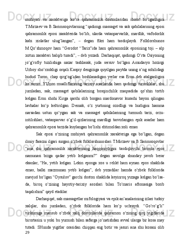 mohiyati   va   xarakteriga   ko‘ra   qahramonlik   dostonlaridan   iborat   bo‘lganligini
T.Mirzaev va B.Sarimsoqovlarning “qadimgi massaget va sak qabilalarining eposi
qahramonlik   eposi   xarakterida   bo‘lib,   ularda   vatanparvarlik,   mardlik,   vafodorlik
kabi   xislatlar   ulug‘langan”,     degan   fikri   ham   tasdiqlaydi.   Folklorshunos‒
M.Qo‘shmoqov   ham   “Gerodot   “Tarix”ida   ham   qahramonlik   eposining   toji   –   alp
xotun xarakteri balqib turadi”,   deb yozadi. Darhaqiqat, qadimgi O‘rta Osiyoning
‒
jo‘g‘rofiy   tuzilishiga   nazar   tashlasak,   juda   sersuv   bo‘lgan   Amudaryo   hozirgi
Uzboy sho‘rxokligi orqali Kaspiy dengiziga quyilgan paytda uning o‘ng sohilidagi
hudud   Turon,   chap   qirg‘og‘idan   boshlanadigan   yerlar   esa   Eron   deb   atalganligini
ko‘ramiz.  YUnon   mualliflarining   tarixiy   asarlarida   ham   qadimgi   turonliklar,   shu
jumladan,   sak,   massaget   qabilalarining   bosqinchilik   maqsadida   qo‘shin   tortib
kelgan   Eron   shohi   Kirga   qarshi   olib   borgan   mardonavor   kurashi   bayon   qilingan
lavhalar   ko‘p   keltirilgan.   Demak,   o‘z   yurtining   ozodligi   va   hurligini   hamma
narsadan   ustun   qo‘ygan   sak   va   massaget   qabilalarining   turmush   tarzi,   orzu-
intilishlari,   vatanparvar   o‘g‘il-qizlarining   mardligi   tasvirlangan   epik   asarlar   ham
qahramonlik eposi tarzida kuylangan bo‘lishi ehtimoldan xoli emas. 
Sak   eposi   o‘zining   mohiyati   qahramonlik   xarakteriga   ega   bo‘lgan,   degan
ilmiy farazni ilgari surgan o‘zbek folklorshunoslari T.Mirzaev va B.Sarimsoqovlar
“ana   shu   qahramonlik   xarakterining   haqqoniyligini   tasdiqlovchi   bironta   epos
namunasi   bizga   qadar   yetib   kelganmi?”   degan   savolga   shunday   javob   berar
ekanlar,   “Ha,   yetib   kelgan.   Lekin   eposga   xos   u   relikt   ham   aynan   epos   shaklida
emas,   balki   mazmunan   yetib   kelgan”,   deb   yozadilar   hamda   o‘zbek   folklorida
mavjud bo‘lgan “Oysuluv” garchi doston shaklida keyinroq yuzaga kelgan bo‘lsa-
da,   biroq   o‘zining   hayotiy-tarixiy   asoslari   bilan   To‘maris   afsonasiga   borib
taqalishini” qayd etadilar.   
Darhaqiqat, sak-massagetlar mifologiyasi va epik an’analarining izlari turkiy
xalqlar,   shu   jumladan,   o‘zbek   folklorida   ham   ko‘p   uchraydi.   “Go‘ro‘g‘li”
turkumiga   mansub   o‘zbek   xalq   dostonlarida   qahramon   o‘zining   qirq   yigitlarida
birortasini u yoki bu yumush bilan safarga jo‘natishdan avval ularga bir kosa may
tutadi.   SHunda   yigitlar   orasidan   chiqqan   eng   botir   va   jasuri   ana   shu   kosani   olib
29 