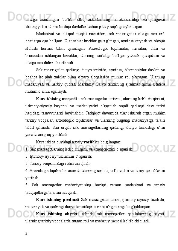 tarziga   asoslangan   bo‘lib,   otliq   askarlarining   harakatchanligi   va   jangovar
strategiyalari ularni boshqa davlatlar uchun jiddiy raqibga aylantirgan.
Madaniyat   va   e’tiqod   nuqtai   nazaridan,   sak   massagetlar   o‘ziga   xos   urf-
odatlarga ega bo‘lgan. Ular tabiat kuchlariga sig‘ingan, ayniqsa quyosh va olovga
alohida   hurmat   bilan   qarashgan.   Arxeologik   topilmalar,   masalan,   oltin   va
bronzadan   ishlangan   bezaklar,   ularning   san’atga   bo‘lgan   yuksak   qiziqishini   va
o‘ziga xos didini aks ettiradi.
Sak   massagetlar   qadimgi   dunyo   tarixida,   ayniqsa,  Ahamoniylar   davlati   va
boshqa   ko‘plab   xalqlar   bilan   o‘zaro   aloqalarida   muhim   rol   o‘ynagan.   Ularning
madaniyati   va   harbiy   qudrati   Markaziy   Osiyo   tarixining   ajralmas   qismi   sifatida
muhim o‘rinni egallaydi.
Kurs ishining maqsadi  - sak massagetlar tarixini, ularning kelib chiqishini,
ijtimoiy-siyosiy   hayotini   va   madaniyatini   o‘rganish   orqali   qadimgi   davr   tarixi
haqidagi   tasavvurlarni   boyitishdir.   Tadqiqot   davomida   ular   ishtirok   etgan   muhim
tarixiy   voqealar,   arxeologik   topilmalar   va   ularning   bugungi   madaniyatga   ta’siri
tahlil   qilinadi.   Shu   orqali   sak   massagetlarning   qadimgi   dunyo   tarixidagi   o‘rni
yanada aniqroq yoritiladi.
Kurs ishida quyidagi asosiy  vazifalar  belgilangan:
1. Sak massagetlarning kelib chiqishi va etnogenezini o‘rganish;
2. Ijtimoiy-siyosiy tuzilishini o‘rganish;
3. Tarixiy voqealardagi rolini aniqlash;
4. Arxeologik topilmalar asosida ularning san’ati, urf-odatlari va diniy qarashlarini
yoritish.
5.   Sak   massagetlar   madaniyatining   hozirgi   zamon   madaniyati   va   tarixiy
tadqiqotlarga ta’sirini aniqlash.
Kurs   ishining   predmeti   Sak   massagetlar   tarixi,   ijtimoiy-siyosiy   tuzilishi,
madaniyati va qadimgi dunyo tarixidagi o‘rnini o‘rganishga bag‘ishlangan. 
Kurs   ishining   obyekti   sifatida   sak   massagetlar   qabilalarining   hayoti,
ularning tarixiy voqealarda tutgan roli va madaniy merosi ko‘rib chiqiladi.
3 