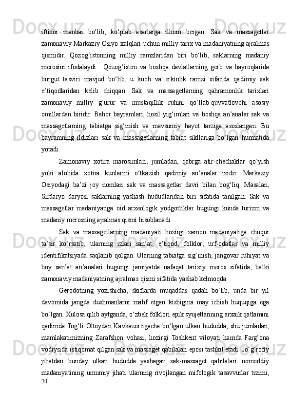 iftixor   manbai   bo‘lib,   ko‘plab   asarlarga   ilhom   bergan.   Sak   va   massagetlar
zamonaviy Markaziy Osiyo xalqlari uchun milliy tarix va madaniyatning ajralmas
qismidir.   Qozog‘istonning   milliy   ramzlaridan   biri   bo‘lib,   saklarning   madaniy
merosini   ifodalaydi.     Qozog‘iston   va   boshqa   davlatlarning   gerb   va   bayroqlarida
burgut   tasviri   mavjud   bo‘lib,   u   kuch   va   erkinlik   ramzi   sifatida   qadimiy   sak
e’tiqodlaridan   kelib   chiqqan.   Sak   va   massagetlarning   qahramonlik   tarixlari
zamonaviy   milliy   g‘urur   va   mustaqillik   ruhini   qo‘llab-quvvatlovchi   asosiy
omillardan   biridir.   Bahor   bayramlari,   hosil   yig‘imlari   va   boshqa   an’analar   sak   va
massagetlarning   tabiatga   sig‘inish   va   mavsumiy   hayot   tarziga   asoslangan.   Bu
bayramning   ildizlari   sak   va   massagetlarning   tabiat   sikllariga   bo‘lgan   hurmatida
yotadi.
Zamonaviy   xotira   marosimlari,   jumladan,   qabrga   atir-chechaklar   qo‘yish
yoki   alohida   xotira   kunlarini   o‘tkazish   qadimiy   an’analar   izidir.   Markaziy
Osiyodagi   ba’zi   joy   nomlari   sak   va   massagetlar   davri   bilan   bog‘liq.   Masalan,
Sirdaryo   daryosi   saklarning   yashash   hududlaridan   biri   sifatida   tanilgan.   Sak   va
massagetlar   madaniyatiga   oid   arxeologik   yodgorliklar   bugungi   kunda   turizm   va
madaniy merosning ajralmas qismi hisoblanadi.
Sak   va   massagetlarning   madaniyati   hozirgi   zamon   madaniyatiga   chuqur
ta’sir   ko‘rsatib,   ularning   izlari   san’at,   e’tiqod,   folklor,   urf-odatlar   va   milliy
identifikatsiyada saqlanib qolgan. Ularning tabiatga sig‘inish, jangovar ruhiyat  va
boy   san’at   an’analari   bugungi   jamiyatda   nafaqat   tarixiy   meros   sifatida,   balki
zamonaviy madaniyatning ajralmas qismi sifatida yashab kelmoqda.
Gerodotning   yozishicha,   skiflarda   muqaddas   qadah   bo‘lib,   unda   bir   yil
davomida   jangda   dushmanlarni   mahf   etgan   kishigina   may   ichish   huquqiga   ega
bo‘lgan. Xulosa qilib aytganda, o‘zbek folklori epik syujetlarining arxaik qatlamini
qadimda Tog‘li Oltoydan Kavkazortigacha bo‘lgan ulkan hududda, shu jumladan,
mamlakatimizning   Zarafshon   vohasi,   hozirgi   Toshkent   viloyati   hamda   Farg‘ona
vodiysida istiqomat qilgan sak va massaget qabilalari eposi tashkil etadi. Jo‘g‘rofiy
jihatdan   bunday   ulkan   hududda   yashagan   sak-massaget   qabilalari   nomoddiy
madaniyatining   umumiy   jihati   ularning   rivojlangan   mifologik   tasavvurlar   tizimi,
31 