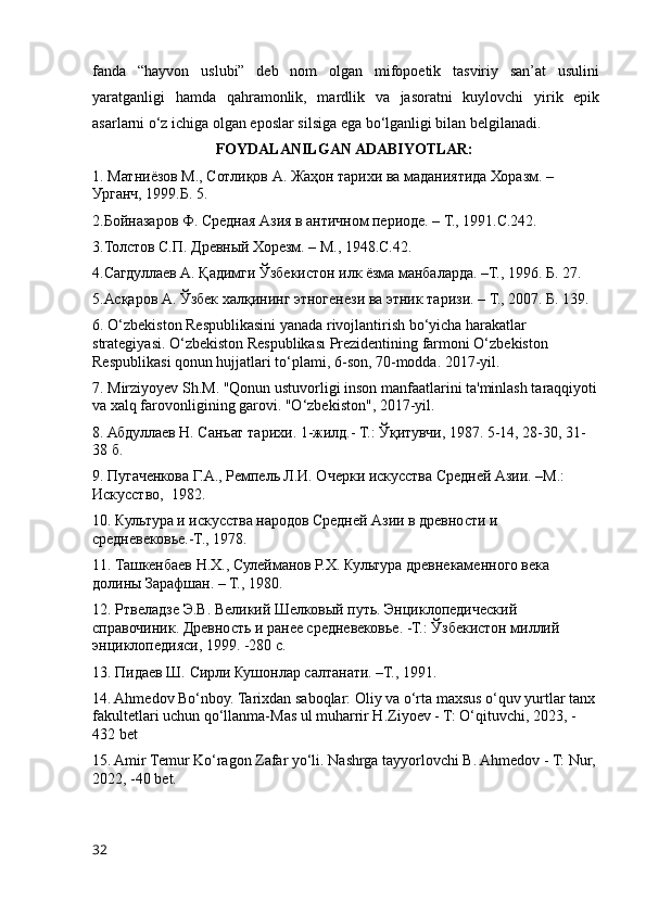 fanda   “hayvon   uslubi”   deb   nom   olgan   mifopoetik   tasviriy   san’at   usulini
yaratganligi   hamda   qahramonlik,   mardlik   va   jasoratni   kuylovchi   yirik   epik
asarlarni o‘z ichiga olgan eposlar silsiga ega bo‘lganligi bilan belgilanadi.
FOYDALANILGAN ADABIYOTLAR:
1. Матниёзов М., Сотлиқов А. Жаҳон тарихи ва маданиятида Хоразм. – 
Урганч, 1999.Б. 5.
2.Бойназаров Ф. Средная Азия в античном периоде. – Т., 1991.С.242.
3.Толстов С.П. Древный Хорезм. – М., 1948.С.42.
4.Сагдуллаев А. Қадимги Ўзбекистон илк ёзма манбаларда. –Т., 1996. Б. 27.
5.Асқаров А. Ўзбек халқининг этногенези ва этник таризи. – Т., 2007. Б. 139.
6. O‘zbekiston Respublikasini yanada rivojlantirish bo‘yicha harakatlar 
strategiyasi. O‘zbekiston Respublikası Prezidentining farmoni O‘zbekiston 
Respublikasi qonun hujjatlari to‘plami, 6-son, 70-modda. 2017-yil.
7. Mirziyoyev Sh.M. "Qonun ustuvorligi inson manfaatlarini ta'minlash taraqqiyoti
va xalq farovonligining garovi. "O‘zbekiston", 2017-yil.
8. Абдуллаев Н. Санъат тарихи. 1-жилд.- Т.: Ўқитувчи, 1987. 5-14, 28-30, 31-
38 б.
9. Пугаченкова Г.А., Ремпель Л.И. Очерки искусства Средней Азии. –М.:  
Искусство,  1982.
10. Культура и искусства народов Средней Азии в древности и 
средневековье.-Т., 1978.
11. Ташкенбаев Н.Х., Сулейманов Р.Х. Культура древнекаменного века  
долины Зарафшан. – Т., 1980.
12. Ртвеладзе Э.В. Великий Шелковый путь. Энциклопедический 
справочиник. Древность и ранее средневековье. -Т.: Ўзбекистон миллий 
энциклопедияси, 1999. -280 с.
13. Пидаев Ш. Сирли Кушонлар салтанати. –Т., 1991.
14. Ahmedov Bo‘nboy. Tarixdan saboqlar: Oliy va o‘rta maxsus o‘quv yurtlar tanx
fakultetlari uchun qo‘llanma-Mas ul muharrir H.Ziyoev - T: O‘qituvchi, 2023, -
432 bet
15. Amir Temur Ko‘ragon Zafar yo‘li. Nashrga tayyorlovchi B. Ahmedov - T: Nur,
2022, -40 bet.
32 