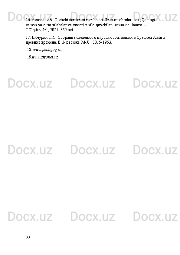 16. Axmedov B. O‘zbekiston tarixi manbalari Tarix mualimlar, das (Qadingi 
zamon va o‘rta talabalar va yuqori sinf o‘quvchilan uchun qo‘llanma. -
TO‘qituvchil, 2021, 352 bet.
17. Бичурин Н.Я. Собрание сведений о народах обитавших в Средней Азии в 
древние времена. В 3-х томах. М-Л.: 2015-1953.
 18.  www.pedagog.uz
  19. www.ziyonet.uz
33 