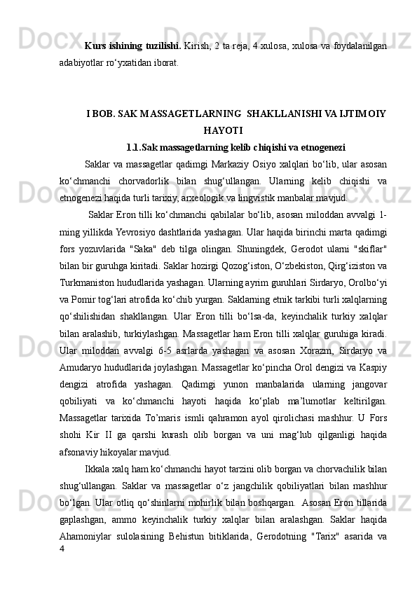 Kurs ishining tuzilishi.   Kirish, 2 ta reja, 4 xulosa, xulosa va foydalanilgan
adabiyotlar ro‘yxatidan iborat.
I BOB. SAK MASSAGETLARNING  SHAKLLANISHI VA IJTIMOIY
HAYOTI
1.1.Sak massagetlarning kelib chiqishi va etnogenezi
Saklar   va  massagetlar  qadimgi   Markaziy  Osiyo  xalqlari   bo‘lib,  ular   asosan
ko‘chmanchi   chorvadorlik   bilan   shug‘ullangan.   Ularning   kelib   chiqishi   va
etnogenezi haqida turli tarixiy, arxeologik va lingvistik manbalar mavjud. 
  Saklar Eron tilli ko‘chmanchi qabilalar bo‘lib, asosan miloddan avvalgi 1-
ming yillikda Yevrosiyo dashtlarida yashagan. Ular haqida birinchi marta qadimgi
fors   yozuvlarida   "Saka"   deb   tilga   olingan.   Shuningdek,   Gerodot   ularni   "skiflar"
bilan bir guruhga kiritadi. Saklar hozirgi Qozog‘iston, O‘zbekiston, Qirg‘iziston va
Turkmaniston hududlarida yashagan. Ularning ayrim guruhlari Sirdaryo, Orolbo‘yi
va Pomir tog‘lari atrofida ko‘chib yurgan. Saklarning etnik tarkibi turli xalqlarning
qo‘shilishidan   shakllangan.   Ular   Eron   tilli   bo‘lsa-da,   keyinchalik   turkiy   xalqlar
bilan aralashib, turkiylashgan. Massagetlar ham Eron tilli xalqlar guruhiga kiradi.
Ular   miloddan   avvalgi   6-5   asrlarda   yashagan   va   asosan   Xorazm,   Sirdaryo   va
Amudaryo hududlarida joylashgan. Massagetlar ko‘pincha Orol dengizi va Kaspiy
dengizi   atrofida   yashagan.   Qadimgi   yunon   manbalarida   ularning   jangovar
qobiliyati   va   ko‘chmanchi   hayoti   haqida   ko‘plab   ma’lumotlar   keltirilgan.
Massagetlar   tarixida   To’maris   ismli   qahramon   ayol   qirolichasi   mashhur.   U   Fors
shohi   Kir   II   ga   qarshi   kurash   olib   borgan   va   uni   mag‘lub   qilganligi   haqida
afsonaviy hikoyalar mavjud.
Ikkala xalq ham ko‘chmanchi hayot tarzini olib borgan va chorvachilik bilan
shug‘ullangan.   Saklar   va   massagetlar   o‘z   jangchilik   qobiliyatlari   bilan   mashhur
bo‘lgan. Ular  otliq qo‘shinlarni mohirlik bilan boshqargan.   Asosan Eron tillarida
gaplashgan,   ammo   keyinchalik   turkiy   xalqlar   bilan   aralashgan.   Saklar   haqida
Ahamoniylar   sulolasining   Behistun   bitiklarida,   Gerodotning   "Tarix"   asarida   va
4 