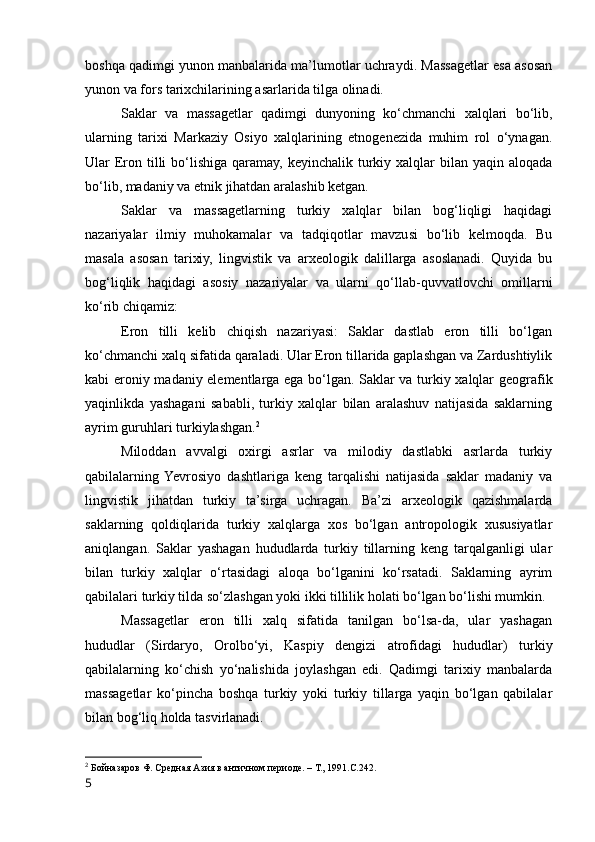 boshqa qadimgi yunon manbalarida ma’lumotlar uchraydi. Massagetlar esa asosan
yunon va fors tarixchilarining asarlarida tilga olinadi.
Saklar   va   massagetlar   qadimgi   dunyoning   ko‘chmanchi   xalqlari   bo‘lib,
ularning   tarixi   Markaziy   Osiyo   xalqlarining   etnogenezida   muhim   rol   o‘ynagan.
Ular  Eron tilli  bo‘lishiga qaramay, keyinchalik turkiy xalqlar  bilan  yaqin aloqada
bo‘lib, madaniy va etnik jihatdan aralashib ketgan.
Saklar   va   massagetlarning   turkiy   xalqlar   bilan   bog‘liqligi   haqidagi
nazariyalar   ilmiy   muhokamalar   va   tadqiqotlar   mavzusi   bo‘lib   kelmoqda.   Bu
masala   asosan   tarixiy,   lingvistik   va   arxeologik   dalillarga   asoslanadi.   Quyida   bu
bog‘liqlik   haqidagi   asosiy   nazariyalar   va   ularni   qo‘llab-quvvatlovchi   omillarni
ko‘rib chiqamiz:
Eron   tilli   kelib   chiqish   nazariyasi:   Saklar   dastlab   eron   tilli   bo‘lgan
ko‘chmanchi xalq sifatida qaraladi. Ular Eron tillarida gaplashgan va Zardushtiylik
kabi eroniy madaniy elementlarga ega bo‘lgan. Saklar va turkiy xalqlar geografik
yaqinlikda   yashagani   sababli,   turkiy   xalqlar   bilan   aralashuv   natijasida   saklarning
ayrim guruhlari turkiylashgan. 2
Miloddan   avvalgi   oxirgi   asrlar   va   milodiy   dastlabki   asrlarda   turkiy
qabilalarning  Yevrosiyo   dashtlariga   keng   tarqalishi   natijasida   saklar   madaniy   va
lingvistik   jihatdan   turkiy   ta’sirga   uchragan.   Ba’zi   arxeologik   qazishmalarda
saklarning   qoldiqlarida   turkiy   xalqlarga   xos   bo‘lgan   antropologik   xususiyatlar
aniqlangan.   Saklar   yashagan   hududlarda   turkiy   tillarning   keng   tarqalganligi   ular
bilan   turkiy   xalqlar   o‘rtasidagi   aloqa   bo‘lganini   ko‘rsatadi.   Saklarning   ayrim
qabilalari turkiy tilda so‘zlashgan yoki ikki tillilik holati bo‘lgan bo‘lishi mumkin.
Massagetlar   eron   tilli   xalq   sifatida   tanilgan   bo‘lsa-da,   ular   yashagan
hududlar   (Sirdaryo,   Orolbo‘yi,   Kaspiy   dengizi   atrofidagi   hududlar)   turkiy
qabilalarning   ko‘chish   yo‘nalishida   joylashgan   edi.   Qadimgi   tarixiy   manbalarda
massagetlar   ko‘pincha   boshqa   turkiy   yoki   turkiy   tillarga   yaqin   bo‘lgan   qabilalar
bilan bog‘liq holda tasvirlanadi.
2
  Бойназаров Ф. Средная Азия в античном периоде. – Т., 1991.С.242.
5 