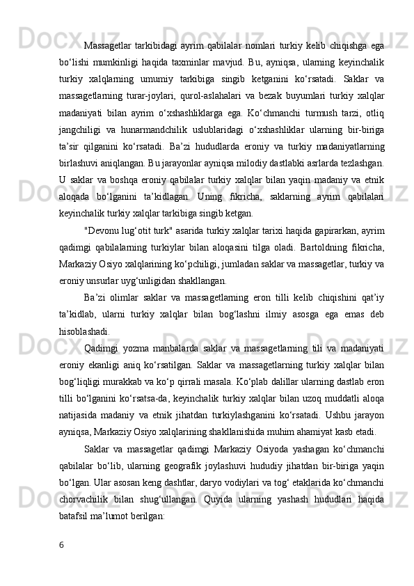 Massagetlar   tarkibidagi   ayrim   qabilalar   nomlari   turkiy   kelib   chiqishga   ega
bo‘lishi   mumkinligi   haqida   taxminlar   mavjud.   Bu,   ayniqsa,   ularning   keyinchalik
turkiy   xalqlarning   umumiy   tarkibiga   singib   ketganini   ko‘rsatadi.   Saklar   va
massagetlarning   turar-joylari,   qurol-aslahalari   va   bezak   buyumlari   turkiy   xalqlar
madaniyati   bilan   ayrim   o‘xshashliklarga   ega.   Ko‘chmanchi   turmush   tarzi,   otliq
jangchiligi   va   hunarmandchilik   uslublaridagi   o‘xshashliklar   ularning   bir-biriga
ta’sir   qilganini   ko‘rsatadi.   Ba’zi   hududlarda   eroniy   va   turkiy   madaniyatlarning
birlashuvi aniqlangan. Bu jarayonlar ayniqsa milodiy dastlabki asrlarda tezlashgan.
U   saklar   va   boshqa   eroniy   qabilalar   turkiy   xalqlar   bilan   yaqin   madaniy   va   etnik
aloqada   bo‘lganini   ta’kidlagan.   Uning   fikricha,   saklarning   ayrim   qabilalari
keyinchalik turkiy xalqlar tarkibiga singib ketgan.
"Devonu lug‘otit turk" asarida turkiy xalqlar tarixi haqida gapirarkan, ayrim
qadimgi   qabilalarning   turkiylar   bilan   aloqasini   tilga   oladi.   Bartoldning   fikricha,
Markaziy Osiyo xalqlarining ko‘pchiligi, jumladan saklar va massagetlar, turkiy va
eroniy unsurlar uyg‘unligidan shakllangan.
Ba’zi   olimlar   saklar   va   massagetlarning   eron   tilli   kelib   chiqishini   qat’iy
ta’kidlab,   ularni   turkiy   xalqlar   bilan   bog‘lashni   ilmiy   asosga   ega   emas   deb
hisoblashadi. 
Qadimgi   yozma   manbalarda   saklar   va   massagetlarning   tili   va   madaniyati
eroniy   ekanligi   aniq   ko‘rsatilgan.   Saklar   va   massagetlarning   turkiy   xalqlar   bilan
bog‘liqligi murakkab va ko‘p qirrali masala. Ko‘plab dalillar ularning dastlab eron
tilli   bo‘lganini   ko‘rsatsa-da,   keyinchalik   turkiy   xalqlar   bilan   uzoq   muddatli   aloqa
natijasida   madaniy   va   etnik   jihatdan   turkiylashganini   ko‘rsatadi.   Ushbu   jarayon
ayniqsa, Markaziy Osiyo xalqlarining shakllanishida muhim ahamiyat kasb etadi.
Saklar   va   massagetlar   qadimgi   Markaziy   Osiyoda   yashagan   ko‘chmanchi
qabilalar   bo‘lib,   ularning   geografik   joylashuvi   hududiy   jihatdan   bir-biriga   yaqin
bo‘lgan. Ular asosan keng dashtlar, daryo vodiylari va tog‘ etaklarida ko‘chmanchi
chorvachilik   bilan   shug‘ullangan.   Quyida   ularning   yashash   hududlari   haqida
batafsil ma’lumot berilgan:
6 