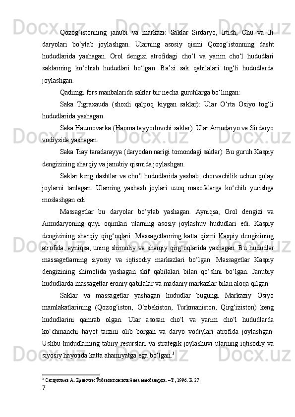 Qozog‘istonning   janubi   va   markazi:   Saklar   Sirdaryo,   Irtish,   Chu   va   Ili
daryolari   bo‘ylab   joylashgan.   Ularning   asosiy   qismi   Qozog‘istonning   dasht
hududlarida   yashagan.   Orol   dengizi   atrofidagi   cho‘l   va   yarim   cho‘l   hududlari
saklarning   ko‘chish   hududlari   bo‘lgan.   Ba’zi   sak   qabilalari   tog‘li   hududlarda
joylashgan.
Qadimgi fors manbalarida saklar bir necha guruhlarga bo‘lingan:
Saka   Tigraxauda   (shoxli   qalpoq   kiygan   saklar):   Ular   O‘rta   Osiyo   tog‘li
hududlarida yashagan.
Saka Haumovarka (Haoma tayyorlovchi saklar): Ular Amudaryo va Sirdaryo
vodiysida yashagan.
Saka Tiay taradarayya (daryodan narigi tomondagi saklar): Bu guruh Kaspiy
dengizining sharqiy va janubiy qismida joylashgan.
Saklar keng dashtlar va cho‘l hududlarida yashab, chorvachilik uchun qulay
joylarni   tanlagan.   Ularning   yashash   joylari   uzoq   masofalarga   ko‘chib   yurishga
moslashgan edi.
Massagetlar   bu   daryolar   bo‘ylab   yashagan.   Ayniqsa,   Orol   dengizi   va
Amudaryoning   quyi   oqimlari   ularning   asosiy   joylashuv   hududlari   edi.   Kaspiy
dengizining   sharqiy   qirg‘oqlari:   Massagetlarning   katta   qismi   Kaspiy   dengizining
atrofida,  ayniqsa,  uning shimoliy  va  sharqiy qirg‘oqlarida  yashagan.  Bu  hududlar
massagetlarning   siyosiy   va   iqtisodiy   markazlari   bo‘lgan.   Massagetlar   Kaspiy
dengizining   shimolida   yashagan   skif   qabilalari   bilan   qo‘shni   bo‘lgan.   Janubiy
hududlarda massagetlar eroniy qabilalar va madaniy markazlar bilan aloqa qilgan.
Saklar   va   massagetlar   yashagan   hududlar   bugungi   Markaziy   Osiyo
mamlakatlarining   (Qozog‘iston,   O‘zbekiston,   Turkmaniston,   Qirg‘iziston)   keng
hududlarini   qamrab   olgan.   Ular   asosan   cho‘l   va   yarim   cho‘l   hududlarda
ko‘chmanchi   hayot   tarzini   olib   borgan   va   daryo   vodiylari   atrofida   joylashgan.
Ushbu hududlarning tabiiy resurslari  va strategik joylashuvi  ularning iqtisodiy va
siyosiy hayotida katta ahamiyatga ega bo‘lgan. 3
3
  Сагдуллаев А. Қадимги Ўзбекистон илк ёзма манбаларда. –Т., 1996. Б. 27.
7 