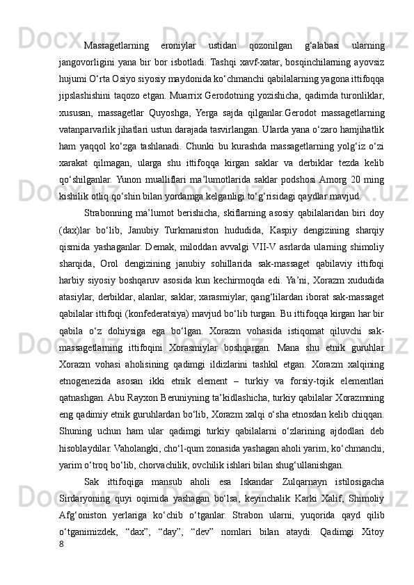 Massagetlarning   eroniylar   ustidan   qozonilgan   g‘alabasi   ularning
jangovorligini   yana   bir   bor   isbotladi.  Tashqi   xavf-xatar,   bosqinchilarning   ayovsiz
hujumi O‘rta Osiyo siyosiy maydonida ko‘chmanchi qabilalarning yagona ittifoqqa
jipslashishini taqozo etgan. Muarrix Gerodotning yozishicha, qadimda turonliklar,
xususan,   massagetlar   Quyoshga,   Yerga   sajda   qilganlar.Gerodot   massagetlarning
vatanparvarlik jihatlari ustun darajada tasvirlangan. Ularda yana o‘zaro hamjihatlik
ham   yaqqol   ko‘zga   tashlanadi.   Chunki   bu   kurashda   massagetlarning   yolg‘iz   o‘zi
xarakat   qilmagan,   ularga   shu   ittifoqqa   kirgan   saklar   va   derbiklar   tezda   kelib
qo‘shilganlar.  Yunon   mualliflari   ma’lumotlarida   saklar   podshosi  Amorg   20   ming
kishilik otliq qo‘shin bilan yordamga kelganligi to‘g‘risidagi qaydlar mavjud.
Strabonning   ma’lumot   berishicha,   skiflarning   asosiy   qabilalaridan   biri   doy
(dax)lar   bo‘lib,   Janubiy   Turkmaniston   hududida,   Kaspiy   dengizining   sharqiy
qismida   yashaganlar.   Demak,   miloddan   avvalgi  VII-V  asrlarda   ularning   shimoliy
sharqida,   Orol   dengizining   janubiy   sohillarida   sak-massaget   qabilaviy   ittifoqi
harbiy   siyosiy   boshqaruv   asosida   kun   kechirmoqda   edi.  Ya’ni,   Xorazm   xududida
atasiylar,   derbiklar,  alanlar,   saklar,   xarasmiylar,   qang‘lilardan   iborat   sak-massaget
qabilalar ittifoqi (konfederatsiya) mavjud bo‘lib turgan. Bu ittifoqqa kirgan har bir
qabila   o‘z   dohiysiga   ega   bo‘lgan.   Xorazm   vohasida   istiqomat   qiluvchi   sak-
massagetlarning   ittifoqini   Xorasmiylar   boshqargan.   Mana   shu   etnik   guruhlar
Xorazm   vohasi   aholisining   qadimgi   ildizlarini   tashkil   etgan.   Xorazm   xalqining
etnogenezida   asosan   ikki   etnik   element   –   turkiy   va   forsiy-tojik   elementlari
qatnashgan. Abu Rayxon Beruniyning ta’kidlashicha, turkiy qabilalar Xorazmning
eng qadimiy etnik guruhlardan bo‘lib, Xorazm xalqi o‘sha etnosdan kelib chiqqan.
Shuning   uchun   ham   ular   qadimgi   turkiy   qabilalarni   o‘zlarining   ajdodlari   deb
hisoblaydilar. Vaholangki, cho‘l-qum zonasida yashagan aholi yarim, ko‘chmanchi,
yarim o‘troq bo‘lib, chorvachilik, ovchilik ishlari bilan shug‘ullanishgan.
Sak   ittifoqiga   mansub   aholi   esa   Iskandar   Zulqarnayn   istilosigacha
Sirdaryoning   quyi   oqimida   yashagan   bo‘lsa,   keyinchalik   Karki   Xalif,   Shimoliy
Afg‘oniston   yerlariga   ko‘chib   o‘tganlar.   Strabon   ularni,   yuqorida   qayd   qilib
o‘tganimizdek,   “dax”,   “day”,   “dev”   nomlari   bilan   ataydi.   Qadimgi   Xitoy
8 