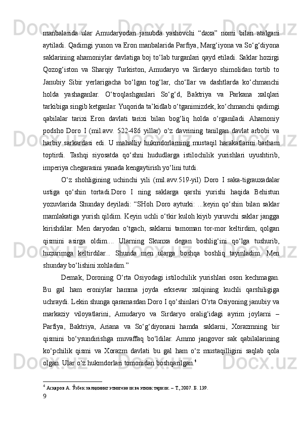 manbalarida   ular   Amudaryodan   janubda   yashovchi   “daxa”   nomi   bilan   atalgani
aytiladi. Qadimgi yunon va Eron manbalarida Parfiya, Marg‘iyona va So‘g‘diyona
saklarining ahamoniylar davlatiga boj to‘lab turganlari qayd etiladi. Saklar hozirgi
Qozog‘iston   va   Sharqiy   Turkiston,   Amudaryo   va   Sirdaryo   shimolidan   tortib   to
Janubiy   Sibir   yerlarigacha   bo‘lgan   tog‘lar,   cho‘llar   va   dashtlarda   ko‘chmanchi
holda   yashaganlar.   O‘troqlashganlari   So‘g‘d,   Baktriya   va   Parkana   xalqlari
tarkibiga singib ketganlar. Yuqorida ta’kidlab o‘tganimizdek, ko‘chmanchi qadimgi
qabilalar   tarixi   Eron   davlati   tarixi   bilan   bog‘liq   holda   o‘rganiladi.   Ahamoniy
podsho   Doro   I   (mil.avv.   522-486   yillar)   o‘z   davrining   tanilgan   davlat   arbobi   va
harbiy   sarkardasi   edi.   U   mahalliy   hukmdorlarning   mustaqil   harakatlarini   barham
toptirdi.   Tashqi   siyosatda   qo‘shni   hududlarga   istilochilik   yurishlari   uyushtirib,
imperiya chegarasini yanada kengaytirish yo‘lini tutdi.
O‘z   shohligining   uchinchi   yili   (mil.avv.519-yil)   Doro   I   saka-tigrauxadalar
ustiga   qo‘shin   tortadi.Doro   I   ning   saklarga   qarshi   yurishi   haqida   Behistun
yozuvlarida   Shunday   deyiladi:   “SHoh   Doro   ayturki:   ...keyin   qo‘shin   bilan   saklar
mamlakatiga yurish qildim. Keyin uchli o‘tkir kuloh kiyib yuruvchi saklar jangga
kirishdilar.   Men   daryodan   o‘tgach,   saklarni   tamoman   tor-mor   keltirdim,   qolgan
qismini   asirga   oldim....   Ularning   Skunxa   degan   boshlig‘ini   qo‘lga   tushurib,
huzurimga   keltirdilar...   Shunda   men   ularga   boshqa   boshliq   tayinladim.   Men
shunday bo‘lishini xohladim.”
Demak,   Doroning   O‘rta   Osiyodagi   istilochilik   yurishlari   oson   kechmagan.
Bu   gal   ham   eroniylar   hamma   joyda   erksevar   xalqining   kuchli   qarshiligiga
uchraydi. Lekin shunga qaramasdan Doro I qo‘shinlari O‘rta Osiyoning janubiy va
markaziy   viloyatlarini,   Amudaryo   va   Sirdaryo   oralig‘idagi   ayrim   joylarni   –
Parfiya,   Baktriya,   Ariana   va   So‘g‘diyonani   hamda   saklarni,   Xorazmning   bir
qismini   bo‘ysundirishga   muvaffaq   bo‘ldilar.   Ammo   jangovor   sak   qabilalarining
ko‘pchilik   qismi   va   Xorazm   davlati   bu   gal   ham   o‘z   mustaqilligini   saqlab   qola
olgan. Ular o‘z hukmdorlari tomonidan boshqarilgan. 4
4
  Асқаров А. Ўзбек халқининг этногенези ва этник таризи. – Т., 2007. Б. 139.
9 