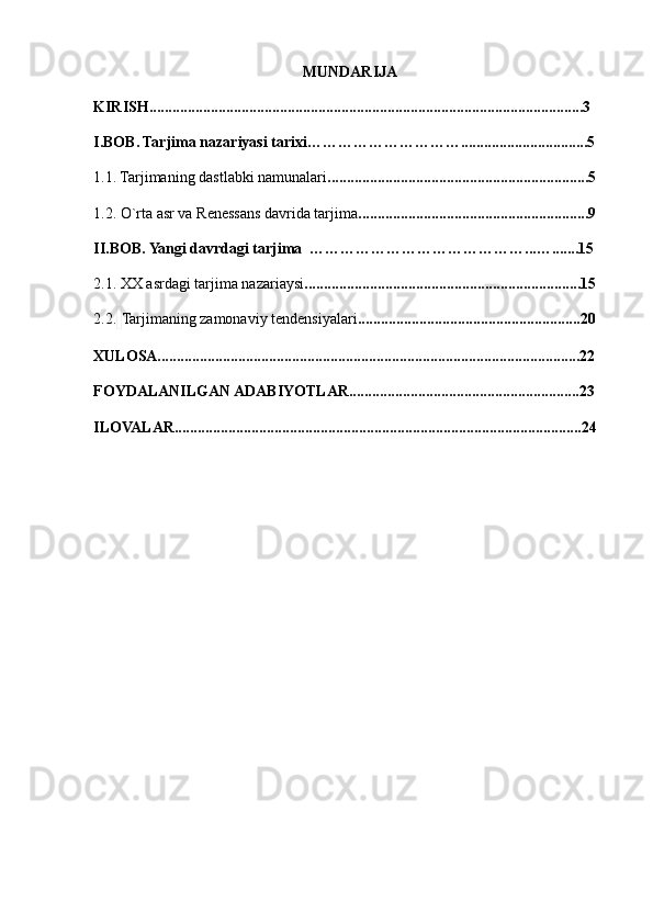 MUNDARIJA
KIRISH.................................................................................................................3
I.BOB. Tarjima nazariyasi tarixi………………………….................................5
1.1. Tarjimaning dastlabki namunalari ....................................................................5
1.2.   O`rta asr va Renessans davrida tarjima ............................................................9
II.BOB. Yangi davrdagi tarjima  ……………………………………...….......15
2.1. XX asrdagi tarjima nazariaysi ........................................................................15
2.2.   Tarjimaning zamonaviy tendensiyalari ..........................................................20
XULOSA..............................................................................................................22
FOYDALANILGAN ADABIYOTLAR............................................................23
ILOVALAR..........................................................................................................24 