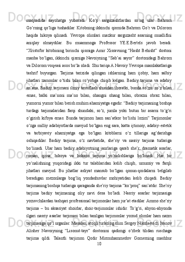 maqsadida   sayohatga   yuboradi.   Ko p   sarguzashtlardan   so ng   ular   Bahromʻ ʻ
Go rning qo liga tushadilar. Kitobning ikkinchi qismida Bahrom Go r va Dilorom	
ʻ ʻ ʻ
haqida   hikoya   qilinadi.   Yevropa   olimlari   mazkur   sarguzasht   asarning   muallifini
aniqlay   olmaydilar.   Bu   muammoga   Professor   YE.E.Bertels   javob   beradi.
“Xristofor   kitobining   birinchi   qismiga  Amir   Xisravning   “Hasht   Behisht”   dostoni
manba bo lgan, ikkinchi qismiga Navoiyning “Sab’ai  sayor” dostonidagi  Bahrom	
ʻ
va Dilorom voqeasi asos bo la oladi. Shu tariqa A.Navoiy Yevropa mamlakatlariga	
ʻ
tashrif   buyurgan.   Tarjima   tarixida   qilingan   ishlarning   ham   ijobiy,   ham   salbiy
jihatlari   zamonlar   o tishi   bilan   ro yobga   chiqib   kelgan.   Badiiy   tarjima   va   adabiy	
ʻ ʻ
an’ana. Badiiy tarjimani ilmiy tavsiflash shundan iboratki, bunda so zni so z bilan	
ʻ ʻ
emas,   balki   ma’noni   ma’no   bilan,   ohangni   ohang   bilan,   obrazni   obraz   bilan,
yumorni yumor bilan berish muhim ahamiyatga egadir. “Badiiy tarjimaning boshqa
turdagi   tarjimalaridan   farqi   shundaki,   so z,   jumla   yoki   butun   bir   asarni   to g ri	
ʻ ʻ ʻ
o girish   kifoya   emas.   Bunda   tarjimon   ham   san’atkor   bo lishi   lozim”   Tarjimonlar	
ʻ ʻ
o zga milliy adabiyotlarda mavjud bo lgan eng sara, katta ijtimoiy, adabiy-estetik
ʻ ʻ
va   tarbiyaviy   ahamiyatga   ega   bo lgan   kitoblarni   o z   tillariga   ag darishga	
ʻ ʻ ʻ
oshiqadilar.   Badiiy   tarjima,   o z   navbatida,   she’riy   va   nasriy   tarjima   turlariga	
ʻ
bo linadi.   Ular   ham   badiiy   adabiyotning   janrlariga   qarab   she’r,   dramatik   asarlar,	
ʻ
roman,   qissa,   hikoya   va   hokazo   tarjima   yo nalishlariga   bo linadi.   Har   bir	
ʻ ʻ
yo nalishning   yuqoridagi   ikki   tur   talablaridan   kelib   chiqib,   umumiy   va   farqli	
ʻ
jihatlari   mavjud.   Bu   jihatlar   asliyat   mansub   bo lgan   qonun-qoidalarni   belgilab	
ʻ
beradigan   mezonlarga   bog liq   yondashuvlar   mohiyatidan   kelib   chiqadi.   Badiiy	
ʻ
tarjimaning boshqa turlariga qaraganda she’riy tarjima “ko proq” san’atdir. She’riy	
ʻ
tarjima   badiiy   tarjimaning   oliy   navi   desa   bo ladi.   Nasriy   asarlar   tarjimasiga	
ʻ
yozuvchilardan tashqari professional tarjimonlar ham jur’at etadilar. Ammo she’riy
tarjima   –   bu   aksariyat   shoirlar,   shoir-tarjimonlar   ishidir.   To g ri,   ahyon-ahyonda	
ʻ ʻ
ilgari   nasriy   asarlar   tarjimasi   bilan   tanilgan   tarjimonlar   yoxud   olimlar   ham   nazm
tarjimasiga qo l urganlar. Masalan, atoqli turkolog olim Sergey Nikolaevich Ivanov	
ʻ
Alisher   Navoiyning   “Lisonut-tayr”   dostonini   qadimgi   o zbek   tilidan   ruschaga	
ʻ
tarjima   qildi.   Talantli   tarjimon   Qodir   Mirmuhammedov   Gomerning   mashhur
10 