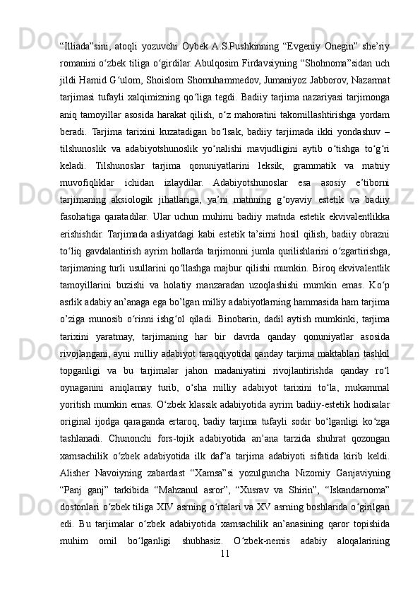 “Illiada”sini,   atoqli   yozuvchi   Oybek  A.S.Pushkinning   “Evgeniy   Onegin”   she’riy
romanini o zbek tiliga o girdilar. Abulqosim  Firdavsiyning “Shohnoma”sidan uchʻ ʻ
jildi  Hamid G ulom, Shoislom  Shomuhammedov, Jumaniyoz Jabborov, Nazarmat	
ʻ
tarjimasi   tufayli   xalqimizning   qo liga   tegdi.   Badiiy   tarjima   nazariyasi   tarjimonga	
ʻ
aniq  tamoyillar   asosida   harakat   qilish,   o z   mahoratini   takomillashtirishga   yordam	
ʻ
beradi.   Tarjima   tarixini   kuzatadigan   bo lsak,   badiiy   tarjimada   ikki   yondashuv   –
ʻ
tilshunoslik   va   adabiyotshunoslik   yo nalishi   mavjudligini   aytib   o tishga   to g ri	
ʻ ʻ ʻ ʻ
keladi.   Tilshunoslar   tarjima   qonuniyatlarini   leksik,   grammatik   va   matniy
muvofiqliklar   ichidan   izlaydilar.   Adabiyotshunoslar   esa   asosiy   e’tiborni
tarjimaning   aksiologik   jihatlariga,   ya’ni   matnning   g oyaviy   estetik   va   badiiy	
ʻ
fasohatiga   qaratadilar.   Ular   uchun   muhimi   badiiy   matnda   estetik   ekvivalentlikka
erishishdir.   Tarjimada   asliyatdagi   kabi   estetik   ta’sirni   hosil   qilish,   badiiy   obrazni
to liq   gavdalantirish   ayrim   hollarda   tarjimonni   jumla   qurilishlarini   o zgartirishga,	
ʻ ʻ
tarjimaning turli  usullarini qo llashga majbur  qilishi  mumkin. Biroq ekvivalentlik	
ʻ
tamoyillarini   buzishi   va   holatiy   manzaradan   uzoqlashishi   mumkin   emas.   Ko p	
ʻ
asrlik adabiy an’anaga ega bo’lgan milliy adabiyotlarning hammasida ham tarjima
o’ziga   munosib   o rinni   ishg ol   qiladi.   Binobarin,   dadil   aytish   mumkinki,   tarjima	
ʻ ʻ
tarixini   yaratmay,   tarjimaning   har   bir   davrda   qanday   qonuniyatlar   asosida
rivojlangani,  ayni  milliy  adabiyot  taraqqiyotida qanday  tarjima maktablari   tashkil
topganligi   va   bu   tarjimalar   jahon   madaniyatini   rivojlantirishda   qanday   ro l	
ʻ
oynaganini   aniqlamay   turib,   o sha   milliy   adabiyot   tarixini   to la,   mukammal	
ʻ ʻ
yoritish   mumkin  emas.   O zbek   klassik   adabiyotida  ayrim   badiiy-estetik   hodisalar	
ʻ
original   ijodga   qaraganda   ertaroq,   badiy   tarjima   tufayli   sodir   bo lganligi   ko zga	
ʻ ʻ
tashlanadi.   Chunonchi   fors-tojik   adabiyotida   an’ana   tarzida   shuhrat   qozongan
xamsachilik   o zbek   adabiyotida   ilk   daf ’a   tarjima   adabiyoti   sifatida   kirib   keldi.	
ʻ
Alisher   Navoiyning   zabardast   “Xamsa”si   yozulguncha   Nizomiy   Ganjaviyning
“Panj   ganj”   tarkibida   “Mahzanul   asror”,   “Xusrav   va   Shirin”,   “Iskandarnoma”
dostonlari o zbek tiliga XIV asrning o rtalari va XV asrning boshlarida o girilgan	
ʻ ʻ ʻ
edi.   Bu   tarjimalar   o zbek   adabiyotida   xamsachilik   an’anasining   qaror   topishida	
ʻ
muhim   omil   bo lganligi   shubhasiz.   O zbek-nemis   adabiy   aloqalarining
ʻ ʻ
11 