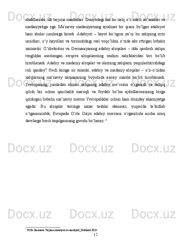shakllanishi, ilk tarjima manbalari. Dunyodagi har bir xalq o’z odati, an’analari va
madaniyatiga   ega.   Ma’naviy   madaniyatning   ajralmas   bir   qismi   bo lgan   adabiyotʻ
ham   shular   jumlasiga   kiradi.  Adabiyot   –   hayot   ko zgusi   ya’ni   bu   xalqning   orzu	
ʻ
umidlari,  o y  hayollari  va   turmushdagi   real  voqe’likni   o zida  aks  ettirgan   bebaho	
ʻ ʻ
xazinadir.   O zbekiston   va   Germaniyaning   adabiy   aloqalari   –   ikki   qardosh   xalqni
ʻ
tenglikka   asoslangan   serqirra   aloqalarining   muhim   sahifalaridan   biri   bo lib	
ʻ
hisoblanadi. Adabiy va madaniy aloqalar va ularning xalqlarni yaqinlashtirishdagi
roli   qanday?   Hech   kimga   sir   emaski,   adabiy   va   madaniy   aloqalar   –   o z–o zidan	
ʻ ʻ
xalqlarning   ma’naviy   xazinasining   boyishida   asosiy   manba   bo lib   hisoblanadi.	
ʻ
Yevropaning,   jumladan   olmon   xalqining   adabiy   me’rosini   o rganish   va   tadqiq	
ʻ
qilish   biz   uchun   qanchalik   maroqli   va   foydali   bo lsa   ajdodlarimizning   bizga	
ʻ
qoldirgan bebaho ma’naviy merosi Yevropaliklar uchun ham shunday ahamiyatga
egadir.   Bu   aloqalar   tarixiga   nazar   tashlar   ekanmiz,   yuqorida   ta’kidlab
o tganimizdek,   Evropada   O rta   Osiyo   adabiy   merosini   o rganilishi   ancha   uzoq	
ʻ ʻ ʻ
davrlarga borib taqalganining guvohi bo lamiz. 	
ʻ 3
3
  M.Sh.Omonova. Tarjima nazariyasi va amaliyoti_Toshkent-2023
12 