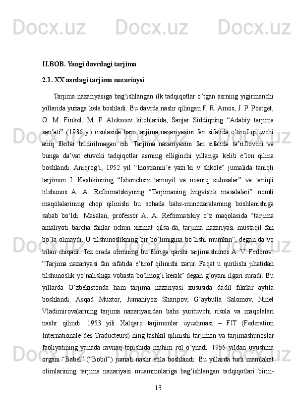 II.BOB. Yangi davrdagi tarjima  
2.1. XX asrdagi tarjima nazariaysi
         Tarjima nazariyasiga bag ishlangan ilk tadqiqotlar o tgan asrning yigirmanchiʻ ʻ
yillarida yuzaga kela boshladi. Bu davrda nashr qilingan F. R. Amos, J. P. Postget,
O.   M.   Finkel,   M.   P.   Alekseev   kitoblarida,   Sanjar   Siddiqning   “Adabiy   tarjima
san ati”   (1936   y.)   risolasida   ham   tarjima   nazariyasini   fan   sifatida   e tirof   qiluvchi	
ʼ ʼ
aniq   fikrlar   bildirilmagan   edi.   Tarjima   nazariyasini   fan   sifatida   ta riflovchi   va	
ʼ
bunga   da vat   etuvchi   tadqiqotlar   asrning   elliginchi   yillariga   kelib   e lon   qilina	
ʼ ʼ
boshlandi.   Aniqrog i,   1952   yil   “Inostranni e   yazi ki   v   shkole”   jurnalida   taniqli	
ʻ ʼ ʼ
tarjimon   I.   Kashkinning   “Ishonchsiz   tamoyil   va   noaniq   xulosalar”   va   taniqli
tilshunos   A.   A.   Reformatskiyning   “Tarjimaning   lingvistik   masalalari”   nomli
maqolalarining   chop   qilinishi   bu   sohada   bahs-munozaralarning   boshlanishiga
sabab   bo ldi.   Masalan,   professor   A.   A.   Reformatskiy   o z   maqolasida   “tarjima	
ʻ ʻ
amaliyoti   barcha   fanlar   uchun   xizmat   qilsa-da,   tarjima   nazariyasi   mustaqil   fan
bo la olmaydi.  	
ʻ U tilshunoslikning bir bo limigina bo lishi  mumkin”, degan da vo	ʻ ʻ ʼ
bilan chiqadi. Tez  orada  olimning bu  fikriga  qarshi  tarjimashunos  A.  V. Fedorov:
“Tarjima   nazariyasi   fan   sifatida   e tirof   qilinishi   zarur.   Faqat   u   qurilishi   jihatidan	
ʼ
tilshunoslik yo nalishiga vobasta bo lmog i kerak” degan g oyani ilgari suradi. Bu	
ʻ ʻ ʻ ʻ
yillarda   O zbekistonda   ham   tarjima   nazariyasi   xususida   dadil   fikrlar   aytila	
ʻ
boshlandi.   Asqad   Muxtor,   Jumaniyoz   Sharipov,   G aybulla   Salomov,   Ninel	
ʻ
Vladimirovalarning   tarjima   nazariyasidan   bahs   yurituvchi   risola   va   maqolalari
nashr   qilindi.   1953   yili   Xalqaro   tarjimonlar   uyushmasi   –   FIT   (Federation
Internationale des Traducteurs) ning tashkil  qilinishi  tarjimon va tarjimashunoslar
faoliyatining   yanada   ravnaq   topishida   muhim   rol   o ynadi.   1955   yildan   uyushma	
ʻ
organi “Babel” (“Bobil”) jurnali nashr etila boshlandi. Bu yillarda turli mamlakat
olimlarining   tarjima   nazariyasi   muammolariga   bag ishlangan   tadqiqotlari   birin-
ʻ
13 