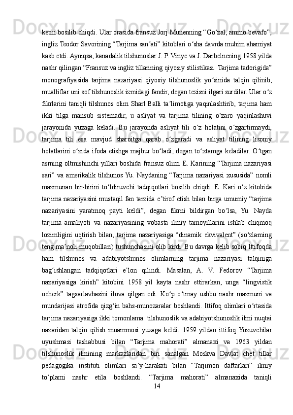 ketin bosilib chiqdi. Ular orasida fransuz Jorj Munenning “Go zal, ammo bevafo”,ʻ
ingliz Teodor Savorining “Tarjima san ati” kitoblari o sha davrda muhim ahamiyat	
ʼ ʻ
kasb etdi. Ayniqsa, kanadalik tilshunoslar J. P. Vinye va J. Darbelnening 1958 yilda
nashr qilingan “Fransuz va ingliz tillarining qiyosiy stilistikasi. Tarjima tadorigida”
monografiyasida   tarjima   nazariyasi   qiyosiy   tilshunoslik   yo sinida   talqin   qilinib,	
ʻ
mualliflar uni sof tilshunoslik izmidagi fandir, degan tezisni ilgari surdilar. Ular o z	
ʻ
fikrlarini  taniqli  tilshunos olim Sharl  Balli  ta limotiga yaqinlashtirib, tarjima ham	
ʼ
ikki   tilga   mansub   sistemadir,   u   asliyat   va   tarjima   tilining   o zaro   yaqinlashuvi	
ʻ
jarayonida   yuzaga   keladi.   Bu   jarayonda   asliyat   tili   o z   holatini   o zgartirmaydi,	
ʻ ʻ
tarjima   tili   esa   mavjud   sharoitga   qarab   o zgaradi   va   asliyat   tilining   lisoniy	
ʻ
holatlarini o zida ifoda etishga majbur bo ladi, degan to xtamga keladilar. O tgan	
ʻ ʻ ʻ ʻ
asrning oltmishinchi yillari boshida fransuz olimi E. Karining “Tarjima nazariyasi
sari” va amerikalik tilshunos Yu. Naydaning “Tarjima nazariyasi  xususida” nomli
mazmunan   bir-birini   to ldiruvchi   tadqiqotlari   bosilib   chiqdi.   E.   Kari   o z   kitobida	
ʻ ʻ
tarjima nazariyasini mustaqil fan tarzida e tirof etish bilan birga umumiy “tarjima	
ʼ
nazariyasini   yaratmoq   payti   keldi”,   degan   fikrni   bildirgan   bo lsa,   Yu.   Nayda	
ʻ
tarjima   amaliyoti   va   nazariyasining   vobasta   ilmiy   tamoyillarini   ishlab   chiqmoq
lozimligini   uqtirish   bilan,   tarjima   nazariyasiga   “dinamik   ekvivalent”   (so zlarning	
ʻ
teng ma noli muqobillari) tushunchasini olib kirdi. Bu davrga kelib sobiq Ittifoqda	
ʼ
ham   tilshunos   va   adabiyotshunos   olimlarning   tarjima   nazariyasi   talqiniga
bag ishlangan   tadqiqotlari   e lon   qilindi.   Masalan,   A.   V.   Fedorov   “Tarjima	
ʻ ʼ
nazariyasiga   kirish”   kitobini   1958   yil   kayta   nashr   ettirarkan,   unga   “lingvistik
ocherk”   tagsarlavhasini   ilova   qilgan   edi.   Ko p   o tmay   ushbu   nashr   mazmuni   va	
ʻ ʻ
mundarijasi atrofida qizg in bahs-munozaralar boshlandi. Ittifoq olimlari o rtasida	
ʻ ʻ
tarjima nazariyasiga ikki tomonlama: tilshunoslik va adabiyotshunoslik ilmi nuqtai
nazaridan   talqin   qilish   muammosi   yuzaga   keldi.   1959   yildan   ittifoq  Yozuvchilar
uyushmasi   tashabbusi   bilan   “Tarjima   mahorati”   almanaxi   va   1963   yildan
tilshunoslik   ilmining   markazlaridan   biri   sanalgan   Moskva   Davlat   chet   tillar
pedagogika   instituti   olimlari   sa y-harakati   bilan   “Tarjimon   daftarlari”   ilmiy	
ʼ
to plami   nashr   etila   boshlandi.   “Tarjima   mahorati”   almanaxida   taniqli	
ʻ
14 