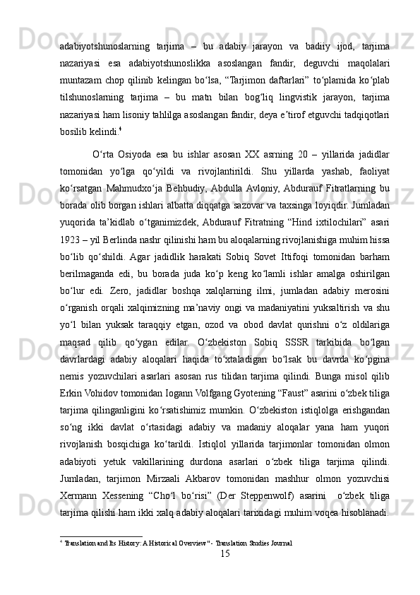 adabiyotshunoslarning   tarjima   –   bu   adabiy   jarayon   va   badiiy   ijod,   tarjima
nazariyasi   esa   adabiyotshunoslikka   asoslangan   fandir,   deguvchi   maqolalari
muntazam   chop   qilinib   kelingan   bo lsa,   “Tarjimon   daftarlari”   to plamida   ko plabʻ ʻ ʻ
tilshunoslarning   tarjima   –   bu   matn   bilan   bog liq   lingvistik   jarayon,   tarjima	
ʻ
nazariyasi ham lisoniy tahlilga asoslangan fandir, deya e tirof etguvchi tadqiqotlari	
ʼ
bosilib kelindi. 4
              O rta   Osiyoda   esa   bu   ishlar   asosan   XX   asrning   20   –   yillarida   jadidlar	
ʻ
tomonidan   yo lga   qo yildi   va   rivojlantirildi.   Shu   yillarda   yashab,   faoliyat	
ʻ ʻ
ko rsatgan   Mahmudxo ja   Behbudiy,  Abdulla  Avloniy,  Abdurauf   Fitratlarning   bu	
ʻ ʻ
borada olib borgan ishlari albatta diqqatga sazovar va taxsinga loyiqdir. Jumladan
yuqorida   ta’kidlab   o tganimizdek,  Abdurauf   Fitratning   “Hind   ixtilochilari”   asari	
ʻ
1923 – yil Berlinda nashr qilinishi ham bu aloqalarning rivojlanishiga muhim hissa
bo lib   qo shildi.   Agar   jadidlik   harakati   Sobiq   Sovet   Ittifoqi   tomonidan   barham	
ʻ ʻ
berilmaganda   edi,   bu   borada   juda   ko p   keng   ko lamli   ishlar   amalga   oshirilgan	
ʻ ʻ
bo lur   edi.   Zero,   jadidlar   boshqa   xalqlarning   ilmi,   jumladan   adabiy   merosini	
ʻ
o rganish   orqali   xalqimizning   ma’naviy   ongi   va   madaniyatini   yuksaltirish   va   shu
ʻ
yo l   bilan   yuksak   taraqqiy   etgan,   ozod   va   obod   davlat   qurishni   o z   oldilariga
ʻ ʻ
maqsad   qilib   qo ygan   edilar.   O zbekiston   Sobiq   SSSR   tarkibida   bo lgan	
ʻ ʻ ʻ
davrlardagi   adabiy   aloqalari   haqida   to xtaladigan   bo lsak   bu   davrda   ko pgina	
ʻ ʻ ʻ
nemis   yozuvchilari   asarlari   asosan   rus   tilidan   tarjima   qilindi.   Bunga   misol   qilib
Erkin Vohidov tomonidan Iogann Volfgang Gyotening “Faust” asarini o zbek tiliga	
ʻ
tarjima   qilinganligini   ko rsatishimiz   mumkin.   O zbekiston   istiqlolga   erishgandan	
ʻ ʻ
so ng   ikki   davlat   o rtasidagi   adabiy   va   madaniy   aloqalar   yana   ham   yuqori	
ʻ ʻ
rivojlanish   bosqichiga   ko tarildi.   Istiqlol   yillarida   tarjimonlar   tomonidan   olmon	
ʻ
adabiyoti   yetuk   vakillarining   durdona   asarlari   o zbek   tiliga   tarjima   qilindi.	
ʻ
Jumladan,   tarjimon   Mirzaali   Akbarov   tomonidan   mashhur   olmon   yozuvchisi
Xermann   Xessening   “Cho l   bo risi”   (Der   Steppenwolf)   asarini     o zbek   tiliga	
ʻ ʻ ʻ
tarjima qilishi ham ikki xalq adabiy aloqalari tarixidagi muhim voqea hisoblanadi.
4
  Translation and Its History: A Historical Overview" - Translation Studies Journal
15 