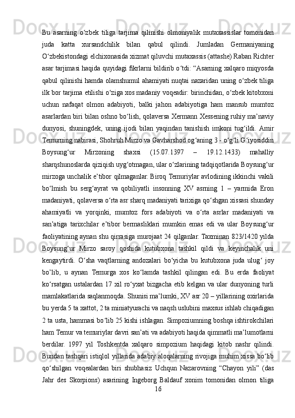 Bu   asarning   o zbek   tiliga   tarjima   qilinishi   olmoniyalik   mutaxassislar   tomonidanʻ
juda   katta   xursandchilik   bilan   qabul   qilindi.   Jumladan   Germaniyaning
O zbekistondagi elchixonasida xizmat qiluvchi mutaxassis (attashe) Raban Richter	
ʻ
asar tarjimasi haqida quyidagi fikrlarni bildirib o tdi: “Asarning xalqaro miqyosda	
ʻ
qabul qilinishi hamda olamshumul ahamiyati nuqtai nazaridan uning o zbek tiliga	
ʻ
ilk bor tarjima etilishi o ziga xos madaniy voqeadir: birinchidan, o zbek kitobxoni	
ʻ ʻ
uchun   nafaqat   olmon   adabiyoti,   balki   jahon   adabiyotiga   ham   mansub   mumtoz
asarlardan biri bilan oshno bo lish, qolaversa Xermann Xessening ruhiy ma’naviy	
ʻ
dunyosi,   shuningdek,   uning   ijodi   bilan   yaqindan   tanishish   imkoni   tug ildi.  Amir	
ʻ
Temurning nabirasi, Shohruh Mirzo va Gavharshod og aning 3 - o g li G iyosiddin	
ʻ ʻ ʻ ʻ
Boysung ur   Mirzoning   shaxsi   (15.07.1397   –   19.12.1433)   mahalliy	
ʻ
sharqshunoslarda qiziqish uyg otmagan, ular o zlarining tadqiqotlarida Boysung ur	
ʻ ʻ ʻ
mirzoga unchalik e’tibor qilmaganlar. Biroq Temuriylar avlodining ikkinchi vakili
bo lmish   bu   serg ayrat   va   qobiliyatli   insonning   XV   asrning   1   –   yarmida   Eron	
ʻ ʻ
madaniyati, qolaversa o rta asr sharq madaniyati tarixiga qo shgan xissasi shunday	
ʻ ʻ
ahamiyatli   va   yorqinki,   mumtoz   fors   adabiyoti   va   o rta   asrlar   madaniyati   va	
ʻ
san’atiga   tarixchilar   e’tibor   bermasliklari   mumkin   emas   edi   va   ular   Boysung ur	
ʻ
faoliyatining aynan shu qirrasiga murojaat 24 qilganlar. Taxminan 823/1420 yilda
Boysung ur   Mirzo   saroy   qoshida   kutubxona   tashkil   qildi   va   keyinchalik   uni	
ʻ
kengaytirdi.   O sha   vaqtlarning   andozalari   bo yicha   bu   kutubxona   juda   ulug   joy	
ʻ ʻ ʻ
bo’lib,   u   aynan   Temurga   xos   ko lamda   tashkil   qilingan   edi.   Bu   erda   faoliyat	
ʻ
ko rsatgan   ustalardan   17   xil   ro yxat   bizgacha   etib  kelgan   va   ular   dunyoning  turli	
ʻ ʻ
mamlakatlarida saqlanmoqda. Shunisi ma’lumki, XV asr 20 – yillarining oxirlarida
bu yerda 5 ta xattot, 2 ta miniatyurachi va naqsh uslubini maxsus ishlab chiqadigan
2 ta usta, hammasi bo lib 25 kishi ishlagan. Simpoziumning boshqa ishtirokchilari	
ʻ
ham Temur va temuriylar davri san’ati va adabiyoti haqida qimmatli ma’lumotlarni
berdilar.   1997   yil   Toshkentda   xalqaro   simpozium   haqidagi   kitob   nashr   qilindi.
Bundan tashqari istiqlol yillarida adabiy aloqalarning rivojiga muhim xissa bo lib	
ʻ
qo shilgan   voqealardan   biri   shubhasiz   Uchqun   Nazarovning   “Chayon   yili”   (das	
ʻ
Jahr   des   Skorpions)   asarining   Ingeborg   Baldauf   xonim   tomonidan   olmon   tiliga
16 