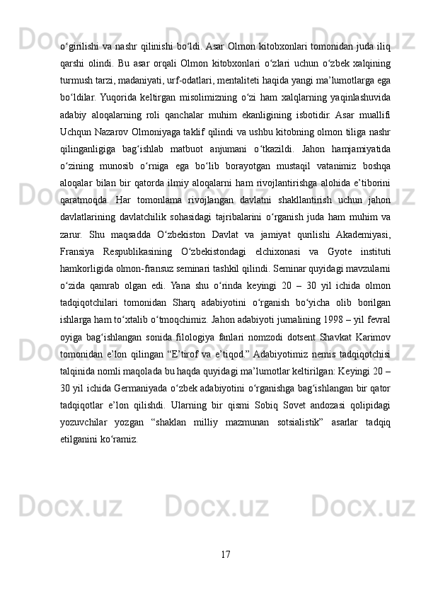 o girilishi  va  nashr  qilinishi   bo ldi. Asar   Olmon  kitobxonlari   tomonidan  juda  iliqʻ ʻ
qarshi   olindi.   Bu   asar   orqali   Olmon   kitobxonlari   o zlari   uchun   o zbek   xalqining	
ʻ ʻ
turmush tarzi, madaniyati, urf-odatlari, mentaliteti haqida yangi ma’lumotlarga ega
bo ldilar.  Yuqorida   keltirgan   misolimizning   o zi   ham   xalqlarning   yaqinlashuvida	
ʻ ʻ
adabiy   aloqalarning   roli   qanchalar   muhim   ekanligining   isbotidir.   Asar   muallifi
Uchqun Nazarov Olmoniyaga taklif qilindi va ushbu kitobning olmon tiliga nashr
qilinganligiga   bag ishlab   matbuot   anjumani   o tkazildi.   Jahon   hamjamiyatida	
ʻ ʻ
o zining   munosib   o rniga   ega   bo lib   borayotgan   mustaqil   vatanimiz   boshqa	
ʻ ʻ ʻ
aloqalar   bilan   bir   qatorda   ilmiy   aloqalarni   ham   rivojlantirishga   alohida   e’tiborini
qaratmoqda.   Har   tomonlama   rivojlangan   davlatni   shakllantirish   uchun   jahon
davlatlarining   davlatchilik   sohasidagi   tajribalarini   o rganish   juda   ham   muhim   va	
ʻ
zarur.   Shu   maqsadda   O zbekiston   Davlat   va   jamiyat   qurilishi   Akademiyasi,	
ʻ
Fransiya   Respublikasining   O zbekistondagi   elchixonasi   va   Gyote   instituti	
ʻ
hamkorligida olmon-fransuz seminari tashkil qilindi. Seminar quyidagi mavzularni
o zida   qamrab   olgan   edi.   Yana   shu   o rinda   keyingi   20   –   30   yil   ichida   olmon	
ʻ ʻ
tadqiqotchilari   tomonidan   Sharq   adabiyotini   o rganish   bo yicha   olib   borilgan	
ʻ ʻ
ishlarga ham to xtalib o tmoqchimiz. Jahon adabiyoti jurnalining 1998 – yil fevral	
ʻ ʻ
oyiga   bag ishlangan   sonida   filologiya   fanlari   nomzodi   dotsent   Shavkat   Karimov	
ʻ
tomonidan   e’lon   qilingan   “E’tirof   va   e’tiqod.”  Adabiyotimiz   nemis   tadqiqotchisi
talqinida nomli maqolada bu haqda quyidagi ma’lumotlar keltirilgan: Keyingi 20 –
30 yil ichida Germaniyada o zbek adabiyotini o rganishga bag ishlangan bir qator	
ʻ ʻ ʻ
tadqiqotlar   e’lon   qilishdi.   Ularning   bir   qismi   Sobiq   Sovet   andozasi   qolipidagi
yozuvchilar   yozgan   “shaklan   milliy   mazmunan   sotsialistik”   asarlar   tadqiq
etilganini ko ramiz.	
ʻ
17 