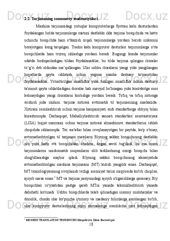 2.2.   Tarjimaning zamonaviy tendensiyalari.
              Mashina   tarjimasidagi   yutuqlar   kompyuterlarga   Systran   kabi   dasturlardan
foydalangan holda tarjimonlarga matnni dastlabki ikki tarjima bosqichida va hatto
uchinchi   bosqichda   ham   o'tkazish   orqali   tarjimonlarga   yordam   berish   imkonini
berayotgani   keng   tarqalgan.   Trados   kabi   kompyuter   dasturlari   tarjimonlarga   o'rta
bosqichlarda   ham   tezroq   ishlashga   yordam   beradi.   Bugungi   kunda   tarjimonlar
odatda   boshqariladigan   tildan   foydalanadilar,   bu   tilda   tarjima   qilingan   iboralar
to g ri  deb   oldindan   ma qullangan.  Ular  ushbu   iboralarni   yangi   yoki   yangilanganʻ ʻ ʼ
hujjatlarda   qayta   ishlatish   uchun   yagona   manba   dasturiy   ta'minotidan
foydalanadilar.   Yo'naltirilgan   mualliflik   yoki   tuzilgan   mualliflik   uchun   dasturiy
ta'minot qayta ishlatiladigan iboralar hali mavjud bo'lmagan yoki  kontekstga mos
kelmaydigan   yangi   iboralarni   kiritishga   yordam   beradi.   To'liq   va   to'liq   xotiraga
erishish   juda   muhim:   tarjima   xotirasi   avtomatik   til   tarjimasining   markazida.
Xotirani osonlashtirish uchun tarjima hamjamiyati endi standartlarga ehtiyoj bilan
kurashmoqda.   Darhaqiqat,   Mahalliylashtirish   sanoati   standartlari   assotsiatsiyasi
(LISA)   hujjat   mazmuni   uchun   tarjima   xotirasi   almashinuvi   standartlarini   ishlab
chiqishda   ishlamoqda.  Tez   sur'atlar   bilan   rivojlanayotgan   bir   paytda,   ko'p   o'tmay,
avtomatlashtirilgan   til   tarjimasi   matnlarni   Blyning   sakkiz   bosqichining   dastlabki
olti   yoki   hatto   etti   bosqichidan   o'tadimi,   degan   savol   tug'iladi,   bu   esa   inson
tarjimonlarini   unidiomatik   nuqsonlarni   olib   tashlashning   oxirgi   bosqichi   bilan
shug'ullanishga   majbur   qiladi.   Blyning   sakkiz   bosqichining   aksariyatida
avtomatlashtirilgan   mashina   tarjimasini   (MT)   kutish   yangilik   emas.   Darhaqiqat,
MT texnologiyasining rivojlanish tezligi insoniyat tarixi miqyosida ko'rib chiqilsa,
ajoyib narsa emas. 5
 MT va tarjima jarayonidagi ajoyib o'zgarishlarga qaramay, Bly
bosqichlari   ro'yxatidan   pastga   qarab   MTni   yanada   takomillashtirish   yanada
dahshatli   ko'rinadi.   Ushbu   bosqichlarda   talab   qilinadigan   insoniy   mulohazalar   va
donolik,   chunki   ular   ko'pincha   ijtimoiy   va   madaniy   bilimlarga   asoslangan   bo'lib,
ular   kompyuter   dasturlashning   oqim   sxemalariga   osonlikcha   mos   kelmaydigan
5
 MODERN TRANSLATION TENDENCIES Mirqodirova Zilola Sherzod qizi
18 