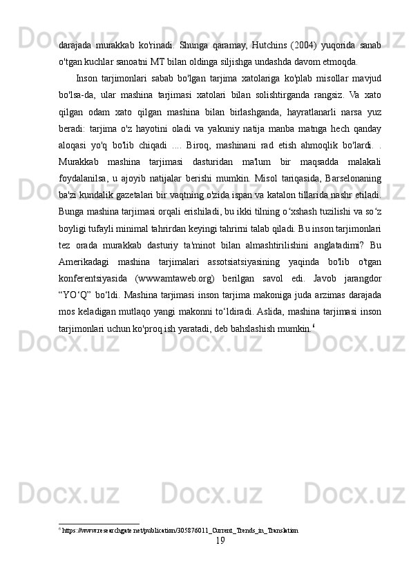 darajada   murakkab   ko'rinadi.   Shunga   qaramay,   Hutchins   (2004)   yuqorida   sanab
o'tgan kuchlar sanoatni MT bilan oldinga siljishga undashda davom etmoqda.
        Inson   tarjimonlari   sabab   bo'lgan   tarjima   xatolariga   ko'plab   misollar   mavjud
bo'lsa-da,   ular   mashina   tarjimasi   xatolari   bilan   solishtirganda   rangsiz.   Va   xato
qilgan   odam   xato   qilgan   mashina   bilan   birlashganda,   hayratlanarli   narsa   yuz
beradi:   tarjima   o'z   hayotini   oladi   va   yakuniy   natija   manba   matnga   hech   qanday
aloqasi   yo'q   bo'lib   chiqadi   ....   Biroq,   mashinani   rad   etish   ahmoqlik   bo'lardi.   .
Murakkab   mashina   tarjimasi   dasturidan   ma'lum   bir   maqsadda   malakali
foydalanilsa,   u   ajoyib   natijalar   berishi   mumkin.   Misol   tariqasida,   Barselonaning
ba'zi kundalik gazetalari bir vaqtning o'zida ispan va katalon tillarida nashr etiladi.
Bunga mashina tarjimasi orqali erishiladi, bu ikki tilning o xshash tuzilishi va so zʻ ʻ
boyligi tufayli minimal tahrirdan keyingi tahrirni talab qiladi. Bu inson tarjimonlari
tez   orada   murakkab   dasturiy   ta'minot   bilan   almashtirilishini   anglatadimi?   Bu
Amerikadagi   mashina   tarjimalari   assotsiatsiyasining   yaqinda   bo'lib   o'tgan
konferentsiyasida   (www.amtaweb.org)   berilgan   savol   edi.   Javob   jarangdor
“YO‘Q”   bo‘ldi.   Mashina   tarjimasi   inson   tarjima   makoniga   juda   arzimas   darajada
mos keladigan mutlaqo yangi makonni to‘ldiradi. Aslida, mashina tarjimasi inson
tarjimonlari uchun ko'proq ish yaratadi, deb bahslashish mumkin. 6
                                          
6
 https://www.researchgate.net/publication/305876011_Current_Trends_in_Translation
19 