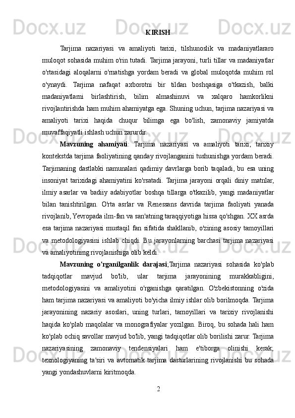 KIRISH
Tarjima   nazariyasi   va   amaliyoti   tarixi,   tilshunoslik   va   madaniyatlararo
muloqot sohasida muhim o'rin tutadi. Tarjima jarayoni, turli tillar va madaniyatlar
o'rtasidagi   aloqalarni   o'rnatishga   yordam   beradi   va   global   muloqotda   muhim   rol
o'ynaydi.   Tarjima   nafaqat   axborotni   bir   tildan   boshqasiga   o'tkazish,   balki
madaniyatlarni   birlashtirish,   bilim   almashinuvi   va   xalqaro   hamkorlikni
rivojlantirishda ham muhim ahamiyatga ega. Shuning uchun, tarjima nazariyasi va
amaliyoti   tarixi   haqida   chuqur   bilimga   ega   bo'lish,   zamonaviy   jamiyatda
muvaffaqiyatli ishlash uchun zarurdir.
Mavzuning   ahamiyati :   Tarjima   nazariyasi   va   amaliyoti   tarixi,   tarixiy
kontekstda tarjima faoliyatining qanday rivojlanganini tushunishga yordam beradi.
Tarjimaning   dastlabki   namunalari   qadimiy   davrlarga   borib   taqaladi,   bu   esa   uning
insoniyat   tarixidagi   ahamiyatini   ko'rsatadi.  Tarjima   jarayoni   orqali   diniy   matnlar,
ilmiy   asarlar   va   badiiy   adabiyotlar   boshqa   tillarga   o'tkazilib,   yangi   madaniyatlar
bilan   tanishtirilgan.   O'rta   asrlar   va   Renessans   davrida   tarjima   faoliyati   yanada
rivojlanib, Yevropada ilm-fan va san'atning taraqqiyotiga hissa qo'shgan. XX asrda
esa  tarjima nazariyasi  mustaqil  fan sifatida shakllanib,  o'zining asosiy tamoyillari
va   metodologiyasini   ishlab   chiqdi.   Bu   jarayonlarning   barchasi   tarjima   nazariyasi
va amaliyotining rivojlanishiga olib keldi.
Mavzuning   o'rganilganlik   darajasi ;Tarjima   nazariyasi   sohasida   ko'plab
tadqiqotlar   mavjud   bo'lib,   ular   tarjima   jarayonining   murakkabligini,
metodologiyasini   va   amaliyotini   o'rganishga   qaratilgan.   O'zbekistonning   o'zida
ham tarjima nazariyasi va amaliyoti bo'yicha ilmiy ishlar olib borilmoqda. Tarjima
jarayonining   nazariy   asoslari,   uning   turlari,   tamoyillari   va   tarixiy   rivojlanishi
haqida ko'plab maqolalar  va monografiyalar  yozilgan.  Biroq, bu sohada hali  ham
ko'plab ochiq savollar mavjud bo'lib, yangi tadqiqotlar olib borilishi zarur. Tarjima
nazariyasining   zamonaviy   tendensiyalari   ham   e'tiborga   olinishi   kerak;
texnologiyaning   ta'siri   va   avtomatik   tarjima   dasturlarining   rivojlanishi   bu   sohada
yangi yondashuvlarni kiritmoqda.
2 