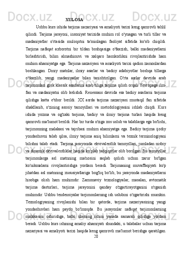      XULOSA
         Ushbu kurs ishida tarjima nazariyasi va amaliyoti tarixi keng qamrovli tahlil
qilindi.  Tarjima   jarayoni,   insoniyat   tarixida   muhim   rol   o'ynagan   va   turli   tillar   va
madaniyatlar   o'rtasida   muloqotni   ta'minlagan   faoliyat   sifatida   ko'rib   chiqildi.
Tarjima   nafaqat   axborotni   bir   tildan   boshqasiga   o'tkazish,   balki   madaniyatlarni
birlashtirish,   bilim   almashinuvi   va   xalqaro   hamkorlikni   rivojlantirishda   ham
muhim ahamiyatga ega. Tarjima nazariyasi va amaliyoti tarixi qadim zamonlardan
boshlangan.   Diniy   matnlar,   ilmiy   asarlar   va   badiiy   adabiyotlar   boshqa   tillarga
o'tkazilib,   yangi   madaniyatlar   bilan   tanishtirilgan.   O'rta   asrlar   davrida   arab
tarjimonlari grek klassik asarlarini arab tiliga tarjima qilish orqali Yevropaga ilm-
fan   va   madaniyatni   olib   kelishdi.   Renessans   davrida   esa   badiiy   asarlarni   tarjima
qilishga   katta   e'tibor   berildi.   XX   asrda   tarjima   nazariyasi   mustaqil   fan   sifatida
shakllanib,   o'zining   asosiy   tamoyillari   va   metodologiyasini   ishlab   chiqdi.   Kurs
ishida   yozma   va   og'zaki   tarjima,   badiiy   va   ilmiy   tarjima   turlari   haqida   keng
qamrovli ma'lumot berildi. Har bir turda o'ziga xos uslub va talablarga ega bo'lishi,
tarjimonning   malakasi   va   tajribasi   muhim   ahamiyatga   ega.   Badiiy   tarjima   ijodiy
yondashuvni   talab   qilsa,   ilmiy   tarjima   aniq   bilimlarni   va   texnik   terminologiyani
bilishni   talab   etadi.  Tarjima   jarayonida   ekvivalentlik   tamoyillari,   jumladan   nisbiy
va dinamik ekvivalentliklar haqida ko'plab tadqiqotlar olib borilgan. Bu tamoyillar
tarjimonlarga   asl   matnning   ma'nosini   saqlab   qolish   uchun   zarur   bo'lgan
ko'nikmalarni   rivojlantirishga   yordam   beradi.   Tarjimaning   muvaffaqiyati   ko'p
jihatdan   asl   matnning   xususiyatlariga   bog'liq   bo'lib,   bu   jarayonda   madaniyatlarni
hisobga   olish   ham   muhimdir.   Zamonaviy   texnologiyalar,   masalan,   avtomatik
tarjima   dasturlari,   tarjima   jarayonini   qanday   o'zgartirayotganini   o'rganish
muhimdir. Ushbu tendensiyalar tarjimonlarning ish uslubini  o'zgartirishi mumkin.
Texnologiyaning   rivojlanishi   bilan   bir   qatorda,   tarjima   nazariyasining   yangi
yondashuvlari   ham   paydo   bo'lmoqda.   Bu   jarayonlar   nafaqat   tarjimonlarning
malakasini   oshirishga,   balki   ularning   ishini   yanada   samarali   qilishga   yordam
beradi. Ushbu kurs ishining amaliy ahamiyati shundaki, u talabalar uchun tarjima
nazariyasi va amaliyoti tarixi haqida keng qamrovli ma'lumot berishga qaratilgan.
20 