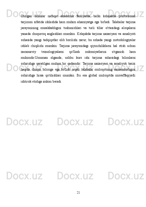 Olingan   bilimlar   nafaqat   akademik   faoliyatda,   balki   kelajakda   professional
tarjimon   sifatida   ishlashda   ham   muhim   ahamiyatga   ega   bo'ladi.  Talabalar   tarjima
jarayonining   murakkabligini   tushunishlari   va   turli   tillar   o'rtasidagi   aloqalarni
yanada  chuqurroq  anglashlari  mumkin.  Kelajakda  tarjima  nazariyasi   va  amaliyoti
sohasida   yangi   tadqiqotlar   olib   borilishi   zarur;   bu   sohada   yangi   metodologiyalar
ishlab   chiqilishi   mumkin.   Tarjima   jarayonidagi   qiyinchiliklarni   hal   etish   uchun
zamonaviy   texnologiyalarni   qo'llash   imkoniyatlarini   o'rganish   ham
muhimdir.Umuman   olganda,   ushbu   kurs   ishi   tarjima   sohasidagi   bilimlarni
oshirishga   qaratilgan   muhim   bir   qadamdir.  Tarjima   nazariyasi   va   amaliyoti   tarixi
haqida   chuqur   bilimga   ega   bo'lish   orqali   talabalar   muloqotning   samaradorligini
oshirishga   hissa   qo'shishlari   mumkin.   Bu   esa   global   muloqotda   muvaffaqiyatli
ishtirok etishga imkon beradi.
21 