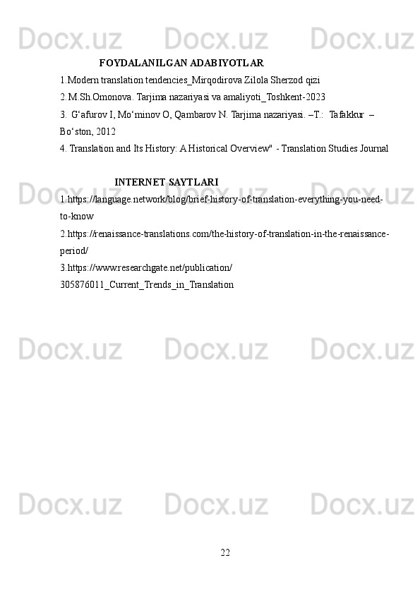                 FOYDALANILGAN ADABIYOTLAR
1.Modern translation tendencies_Mirqodirova Zilola Sherzod qizi
2 .   M.Sh.Omonova. Tarjima nazariyasi va amaliyoti_Toshkent-2023
3.   G‘afurov I, Mo‘minov O, Qambarov N. Tarjima nazariyasi. –T.:  Tafakkur  –
Bo‘ston, 2012
4.   Translation and Its History: A Historical Overview" - Translation Studies Journal
                      INTERNET SAYTLARI
1.https://language.network/blog/brief-history-of-translation-everything-you-need-
to-know
2.https://renaissance-translations.com/the-history-of-translation-in-the-renaissance-
period/
3.https://www.researchgate.net/publication/
305876011_Current_Trends_in_Translation
22 