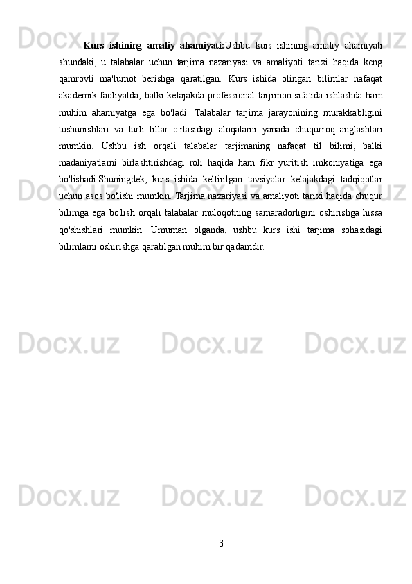 Kurs   ishining   amaliy   ahamiyati: Ushbu   kurs   ishining   amaliy   ahamiyati
shundaki,   u   talabalar   uchun   tarjima   nazariyasi   va   amaliyoti   tarixi   haqida   keng
qamrovli   ma'lumot   berishga   qaratilgan.   Kurs   ishida   olingan   bilimlar   nafaqat
akademik faoliyatda, balki kelajakda professional  tarjimon sifatida ishlashda ham
muhim   ahamiyatga   ega   bo'ladi.   Talabalar   tarjima   jarayonining   murakkabligini
tushunishlari   va   turli   tillar   o'rtasidagi   aloqalarni   yanada   chuqurroq   anglashlari
mumkin.   Ushbu   ish   orqali   talabalar   tarjimaning   nafaqat   til   bilimi,   balki
madaniyatlarni   birlashtirishdagi   roli   haqida   ham   fikr   yuritish   imkoniyatiga   ega
bo'lishadi.Shuningdek,   kurs   ishida   keltirilgan   tavsiyalar   kelajakdagi   tadqiqotlar
uchun asos bo'lishi mumkin. Tarjima nazariyasi va amaliyoti tarixi haqida chuqur
bilimga   ega   bo'lish   orqali   talabalar   muloqotning   samaradorligini   oshirishga   hissa
qo'shishlari   mumkin.   Umuman   olganda,   ushbu   kurs   ishi   tarjima   sohasidagi
bilimlarni oshirishga qaratilgan muhim bir qadamdir.
3 