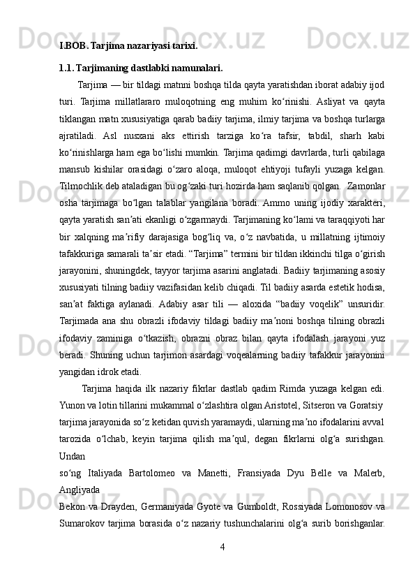 I.BOB. Tarjima nazariyasi tarixi.
1.1. Tarjimaning dastlabki namunalari.
       Tarjima — bir tildagi matnni boshqa tilda qayta yaratishdan iborat adabiy ijod
turi.   Tarjima   millatlararo   muloqotning   eng   muhim   ko rinishi.   Asliyat   va   qaytaʻ
tiklangan matn xususiyatiga qarab badiiy tarjima, ilmiy tarjima va boshqa turlarga
ajratiladi.   Asl   nusxani   aks   ettirish   tarziga   ko ra   tafsir,   tabdil,   sharh   kabi	
ʻ
ko rinishlarga ham ega bo lishi mumkin. Tarjima qadimgi davrlarda, turli qabilaga	
ʻ ʻ
mansub   kishilar   orasidagi   o zaro   aloqa,   muloqot   ehtiyoji   tufayli   yuzaga   kelgan.	
ʻ
Tilmochlik deb ataladigan bu og zaki turi hozirda ham saqlanib qolgan.  Zamonlar	
ʻ
osha   tarjimaga   bo lgan   talablar   yangilana   boradi.  Ammo   uning   ijodiy   xarakteri,	
ʻ
qayta yaratish san ati ekanligi o zgarmaydi. Tarjimaning ko lami va taraqqiyoti har
ʼ ʻ ʻ
bir   xalqning   ma rifiy   darajasiga   bog liq   va,   o z   navbatida,   u   millatning   ijtimoiy
ʼ ʻ ʻ
tafakkuriga samarali ta sir etadi. “Tarjima” termini bir tildan ikkinchi tilga o girish	
ʼ ʻ
jarayonini, shuningdek, tayyor tarjima asarini anglatadi. Badiiy tarjimaning asosiy
xususiyati tilning badiiy vazifasidan kelib chiqadi. Til badiiy asarda estetik hodisa,
san at   faktiga   aylanadi.   Adabiy   asar   tili   —   aloxida   “badiiy   voqelik”   unsuridir.	
ʼ
Tarjimada   ana   shu   obrazli   ifodaviy   tildagi   badiiy   ma noni   boshqa   tilning   obrazli	
ʼ
ifodaviy   zaminiga   o tkazish,   obrazni   obraz   bilan   qayta   ifodalash   jarayoni   yuz	
ʻ
beradi.   Shuning   uchun   tarjimon   asardagi   voqealarning   badiiy   tafakkur   jarayonini
yangidan idrok etadi.
           Tarjima   haqida   ilk   nazariy   fikrlar   dastlab   qadim   Rimda   yuzaga   kelgan   edi.
Yunon va lotin tillarini mukammal o zlashtira olgan Aristotel, Sitseron va Goratsiy 	
ʻ
tarjima jarayonida so z ketidan quvish yaramaydi, ularning ma no ifodalarini avval	
ʻ ʼ
tarozida   o lchab,   keyin   tarjima   qilish   ma qul,   degan   fikrlarni   olg a   surishgan.	
ʻ ʼ ʻ
Undan 
so ng   Italiyada   Bartolomeo   va   Manetti,   Fransiyada   Dyu   Belle   va   Malerb,	
ʻ
Angliyada 
Bekon   va   Drayden,   Germaniyada   Gyote  va   Gumboldt,  Rossiyada   Lomonosov   va
Sumarokov   tarjima   borasida   o z   nazariy   tushunchalarini   olg a   surib   borishganlar.	
ʻ ʻ
4 