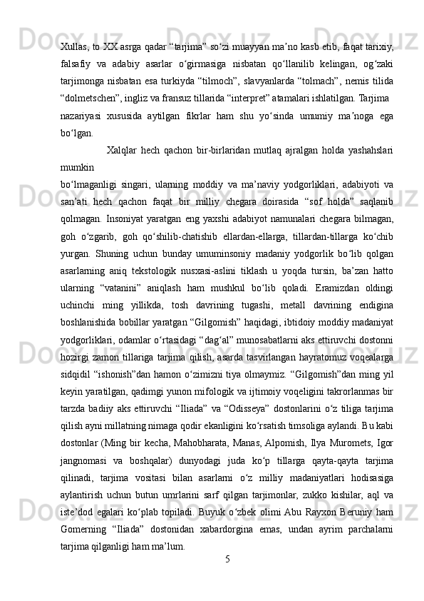 Xullas, to XX asrga qadar “tarjima” so zi muayyan ma no kasb etib, faqat tarixiy,ʻ ʼ
falsafiy   va   adabiy   asarlar   o girmasiga   nisbatan   qo llanilib   kelingan,   og zaki	
ʻ ʻ ʻ
tarjimonga   nisbatan   esa   turkiyda   “tilmoch”,   slavyanlarda   “tolmach”,   nemis   tilida
“dolmetschen”, ingliz va fransuz tillarida “interpret” atamalari ishlatilgan. Tarjima 
nazariyasi   xususida   aytilgan   fikrlar   ham   shu   yo sinda   umumiy   ma noga   ega	
ʻ ʼ
bo lgan.	
ʻ
                      Xalqlar   hech   qachon   bir-birlaridan   mutlaq   ajralgan   holda   yashahslari
mumkin 
bo lmaganligi   singari,   ularning   moddiy   va   ma’naviy   yodgorliklari,   adabiyoti   va
ʻ
san’ati   hech   qachon   faqat   bir   milliy   chegara   doirasida   “sof   holda”   saqlanib
qolmagan.   Insoniyat   yaratgan   eng   yaxshi   adabiyot   namunalari   chegara   bilmagan,
goh   o zgarib,   goh   qo shilib-chatishib   ellardan-ellarga,   tillardan-tillarga   ko chib	
ʻ ʻ ʻ
yurgan.   Shuning   uchun   bunday   umuminsoniy   madaniy   yodgorlik   bo lib   qolgan	
ʻ
asarlarning   aniq   tekstologik   nusxasi-aslini   tiklash   u   yoqda   tursin,   ba’zan   hatto
ularning   “vatanini”   aniqlash   ham   mushkul   bo lib   qoladi.   Eramizdan   oldingi	
ʻ
uchinchi   ming   yillikda,   tosh   davrining   tugashi,   metall   davrining   endigina
boshlanishida bobillar yaratgan “Gilgomish” haqidagi, ibtidoiy moddiy madaniyat
yodgorliklari, odamlar o rtasidagi “dag al” munosabatlarni aks ettiruvchi dostonni	
ʻ ʻ
hozirgi   zamon   tillariga   tarjima   qilish,   asarda   tasvirlangan   hayratomuz   voqealarga
sidqidil “ishonish”dan hamon o zimizni  tiya olmaymiz. “Gilgomish”dan ming yil	
ʻ
keyin yaratilgan, qadimgi yunon mifologik va ijtimoiy voqeligini takrorlanmas bir
tarzda   badiiy   aks   ettiruvchi   “Iliada”   va   “Odisseya”   dostonlarini   o z   tiliga   tarjima	
ʻ
qilish ayni millatning nimaga qodir ekanligini ko rsatish timsoliga aylandi. Bu kabi	
ʻ
dostonlar   (Ming   bir   kecha,   Mahobharata,   Manas,  Alpomish,   Ilya   Muromets,   Igor
jangnomasi   va   boshqalar)   dunyodagi   juda   ko p   tillarga   qayta-qayta   tarjima
ʻ
qilinadi,   tarjima   vositasi   bilan   asarlarni   o z   milliy   madaniyatlari   hodisasiga	
ʻ
aylantirish   uchun   butun   umrlarini   sarf   qilgan   tarjimonlar,   zukko   kishilar,   aql   va
iste’dod   egalari   ko plab   topiladi.   Buyuk   o zbek   olimi  Abu   Rayxon   Beruniy   ham	
ʻ ʻ
Gomerning   “Iliada”   dostonidan   xabardorgina   emas,   undan   ayrim   parchalarni
tarjima qilganligi ham ma’lum.
5 