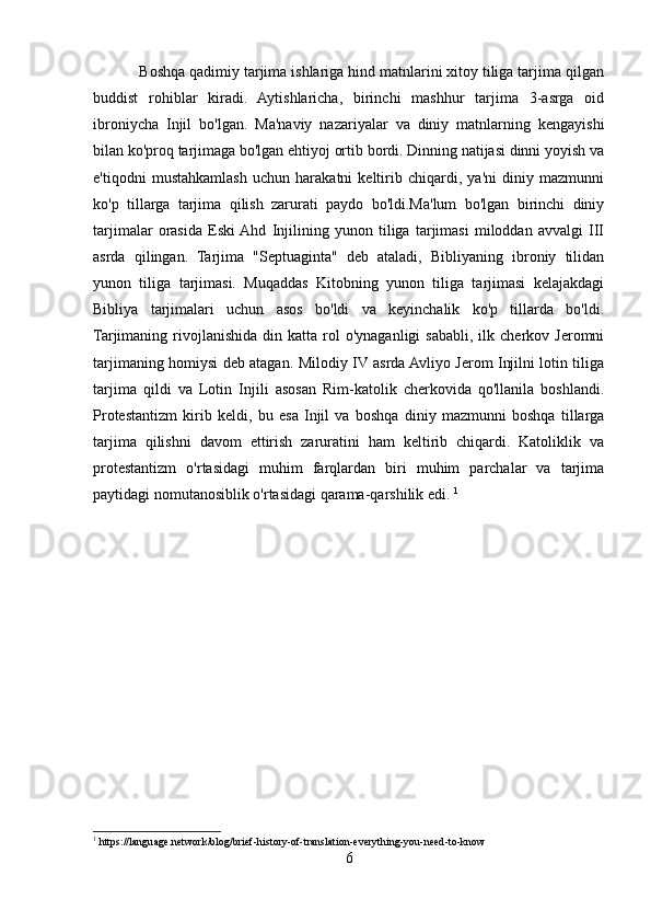            Boshqa qadimiy tarjima ishlariga hind matnlarini xitoy tiliga tarjima qilgan
buddist   rohiblar   kiradi.   Aytishlaricha,   birinchi   mashhur   tarjima   3-asrga   oid
ibroniycha   Injil   bo'lgan.   Ma'naviy   nazariyalar   va   diniy   matnlarning   kengayishi
bilan ko'proq tarjimaga bo'lgan ehtiyoj ortib bordi. Dinning natijasi dinni yoyish va
e'tiqodni   mustahkamlash   uchun   harakatni   keltirib   chiqardi,   ya'ni   diniy   mazmunni
ko'p   tillarga   tarjima   qilish   zarurati   paydo   bo'ldi.Ma'lum   bo'lgan   birinchi   diniy
tarjimalar   orasida   Eski  Ahd   Injilining   yunon   tiliga   tarjimasi   miloddan   avvalgi   III
asrda   qilingan.   Tarjima   "Septuaginta"   deb   ataladi,   Bibliyaning   ibroniy   tilidan
yunon   tiliga   tarjimasi.   Muqaddas   Kitobning   yunon   tiliga   tarjimasi   kelajakdagi
Bibliya   tarjimalari   uchun   asos   bo'ldi   va   keyinchalik   ko'p   tillarda   bo'ldi.
Tarjimaning  rivojlanishida  din  katta  rol   o'ynaganligi   sababli,   ilk  cherkov  Jeromni
tarjimaning homiysi deb atagan. Milodiy IV asrda Avliyo Jerom Injilni lotin tiliga
tarjima   qildi   va   Lotin   Injili   asosan   Rim-katolik   cherkovida   qo'llanila   boshlandi.
Protestantizm   kirib   keldi,   bu   esa   Injil   va   boshqa   diniy   mazmunni   boshqa   tillarga
tarjima   qilishni   davom   ettirish   zaruratini   ham   keltirib   chiqardi.   Katoliklik   va
protestantizm   o'rtasidagi   muhim   farqlardan   biri   muhim   parchalar   va   tarjima
paytidagi nomutanosiblik o'rtasidagi qarama-qarshilik edi.  1
1
 https://language.network/blog/brief-history-of-translation-everything-you-need-to-know
6 