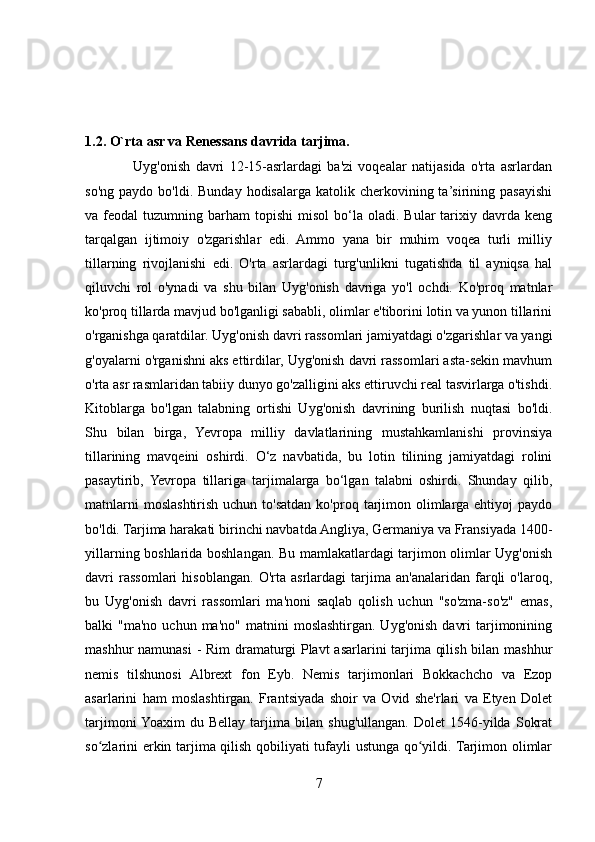 1.2.   O`rta asr va Renessans davrida tarjima.
                  Uyg'onish   davri   12-15-asrlardagi   ba'zi   voqealar   natijasida   o'rta   asrlardan
so'ng   paydo  bo'ldi.  Bunday  hodisalarga  katolik  cherkovining  ta’sirining  pasayishi
va  feodal   tuzumning  barham   topishi   misol  bo‘la  oladi.  Bular   tarixiy  davrda  keng
tarqalgan   ijtimoiy   o'zgarishlar   edi.   Ammo   yana   bir   muhim   voqea   turli   milliy
tillarning   rivojlanishi   edi.   O'rta   asrlardagi   turg'unlikni   tugatishda   til   ayniqsa   hal
qiluvchi   rol   o'ynadi   va   shu   bilan   Uyg'onish   davriga   yo'l   ochdi.   Ko'proq   matnlar
ko'proq tillarda mavjud bo'lganligi sababli, olimlar e'tiborini lotin va yunon tillarini
o'rganishga qaratdilar. Uyg'onish davri rassomlari jamiyatdagi o'zgarishlar va yangi
g'oyalarni o'rganishni aks ettirdilar, Uyg'onish davri rassomlari asta-sekin mavhum
o'rta asr rasmlaridan tabiiy dunyo go'zalligini aks ettiruvchi real tasvirlarga o'tishdi.
Kitoblarga   bo'lgan   talabning   ortishi   Uyg'onish   davrining   burilish   nuqtasi   bo'ldi.
Shu   bilan   birga,   Yevropa   milliy   davlatlarining   mustahkamlanishi   provinsiya
tillarining   mavqeini   oshirdi.   O‘z   navbatida,   bu   lotin   tilining   jamiyatdagi   rolini
pasaytirib,   Yevropa   tillariga   tarjimalarga   bo‘lgan   talabni   oshirdi.   Shunday   qilib,
matnlarni   moslashtirish  uchun  to'satdan  ko'proq  tarjimon  olimlarga  ehtiyoj   paydo
bo'ldi. Tarjima harakati birinchi navbatda Angliya, Germaniya va Fransiyada 1400-
yillarning boshlarida boshlangan. Bu mamlakatlardagi tarjimon olimlar Uyg'onish
davri   rassomlari   hisoblangan.   O'rta   asrlardagi   tarjima   an'analaridan   farqli   o'laroq,
bu   Uyg'onish   davri   rassomlari   ma'noni   saqlab   qolish   uchun   "so'zma-so'z"   emas,
balki   "ma'no  uchun  ma'no"   matnini   moslashtirgan.   Uyg'onish   davri  tarjimonining
mashhur namunasi  - Rim  dramaturgi  Plavt  asarlarini tarjima qilish bilan mashhur
nemis   tilshunosi   Albrext   fon   Eyb.   Nemis   tarjimonlari   Bokkachcho   va   Ezop
asarlarini   ham   moslashtirgan.   Frantsiyada   shoir   va   Ovid   she'rlari   va   Etyen   Dolet
tarjimoni  Yoaxim   du   Bellay   tarjima   bilan   shug'ullangan.   Dolet   1546-yilda   Sokrat
so zlarini erkin tarjima qilish qobiliyati tufayli ustunga qo yildi. Tarjimon olimlarʻ ʻ
7 