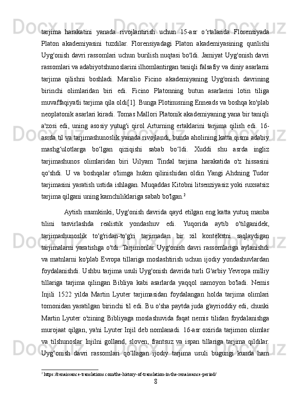 tarjima   harakatini   yanada   rivojlantirish   uchun   15-asr   o rtalarida   Florensiyadaʻ
Platon   akademiyasini   tuzdilar.   Florensiyadagi   Platon   akademiyasining   qurilishi
Uyg'onish davri rassomlari uchun burilish nuqtasi bo'ldi. Jamiyat Uyg'onish davri
rassomlari va adabiyotshunoslarini ilhomlantirgan taniqli falsafiy va diniy asarlarni
tarjima   qilishni   boshladi.   Marsilio   Ficino   akademiyaning   Uyg'onish   davrining
birinchi   olimlaridan   biri   edi.   Ficino   Platonning   butun   asarlarini   lotin   tiliga
muvaffaqiyatli tarjima qila oldi[1]. Bunga Plotinusning Enneads va boshqa ko'plab
neoplatonik asarlari kiradi. Tomas Mallori Platonik akademiyaning yana bir taniqli
a'zosi   edi,   uning   asosiy   yutug'i   qirol  Arturning   ertaklarini   tarjima   qilish   edi.   16-
asrda til va tarjimashunoslik yanada rivojlandi, bunda aholining katta qismi adabiy
mashg ulotlarga   bo lgan   qiziqishi   sabab   bo ldi.   Xuddi   shu   asrda   ingliz	
ʻ ʻ ʻ
tarjimashunos   olimlaridan   biri   Uilyam   Tindal   tarjima   harakatida   o'z   hissasini
qo'shdi.   U   va   boshqalar   o'limga   hukm   qilinishidan   oldin   Yangi  Ahdning   Tudor
tarjimasini yaratish ustida ishlagan. Muqaddas Kitobni litsenziyasiz yoki ruxsatsiz
tarjima qilgani uning kamchiliklariga sabab bo'lgan. 2
                   Aytish mumkinki, Uyg'onish davrida qayd etilgan eng katta yutuq manba
tilini   tasvirlashda   realistik   yondashuv   edi.   Yuqorida   aytib   o'tilganidek,
tarjimashunoslik   to'g'ridan-to'g'ri   tarjimadan   bir   xil   kontekstni   saqlaydigan
tarjimalarni   yaratishga   o'tdi.  Tarjimonlar   Uyg'onish   davri   rassomlariga   aylanishdi
va matnlarni  ko'plab Evropa tillariga moslashtirish uchun ijodiy yondashuvlardan
foydalanishdi. Ushbu tarjima usuli Uyg'onish davrida turli G'arbiy Yevropa milliy
tillariga   tarjima   qilingan   Bibliya   kabi   asarlarda   yaqqol   namoyon   bo'ladi.   Nemis
Injili   1522   yilda   Martin   Lyuter   tarjimasidan   foydalangan   holda   tarjima   olimlari
tomonidan yaratilgan birinchi til edi. Bu o'sha paytda juda g'ayrioddiy edi, chunki
Martin   Lyuter   o'zining   Bibliyaga   moslashuvida   faqat   nemis   tilidan   foydalanishga
murojaat qilgan, ya'ni  Lyuter Injil deb nomlanadi. 16-asr oxirida tarjimon olimlar
va   tilshunoslar   Injilni   golland,   sloven,   frantsuz   va   ispan   tillariga   tarjima   qildilar.
Uyg‘onish   davri   rassomlari   qo‘llagan   ijodiy   tarjima   usuli   bugungi   kunda   ham
2
 https://renaissance-translations.com/the-history-of-translation-in-the-renaissance-period/
8 