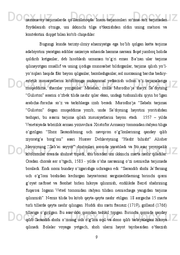 zamonaviy tarjimalarda qo‘llanilmoqda. Inson tarjimonlari so'zma-so'z tarjimadan
foydalanish   o'rniga,   uni   ikkinchi   tilga   o'tkazishdan   oldin   uning   ma'nosi   va
kontekstini diqqat bilan ko'rib chiqadilar.
                Bugungi   kunda   tarixiy-ilmiy   ahamiyatga   ega   bo lib   qolgan   katta   tarjimaʻ
adabiyotini yaratgan adiblar nazariya sohasida hamma narsani faqat jumboq holida
qoldirib   ketganlar,   deb   hisoblash   umuman   to g`ri   emas.   Ba’zan   ular   tarjima	
ʻ
qilinayotgan   muallif   va   uning   ijodiga   munosabat   bildirganlar,   tarjima   qilish   yo l-	
ʻ
yo riqlari haqida fikr bayon qilganlar, baxslashganlar, asl nusxaning barcha badiiy-	
ʻ
estetik   xususiyatlarini   kitobxonga   mukammal   yetkazish   uchun   o z   tarjimalariga	
ʻ
muqaddima,   sharxlar   yozganlar.   Masalan,   mulla   Murodho ja   shayx   Sa’diyning	
ʻ
“Guliston” asarini o zbek tilida nashr qilar ekan, undagi tushunilishi qiyin bo lgan	
ʻ ʻ
arabcha-forscha   so z   va   tarkiblarga   izoh   beradi.   Murodho ja   “Sababi   tarjimai
ʻ ʻ
“Guliston”   degan   muqaddima   yozib,   unda   Sa’diyning   hayotini   yoritishdan
tashqari,   bu   asarni   tarjima   qilsih   xususiyatlarini   bayon   etadi.     1557   –   yilda
Venetsiyada tabrizlik arman yozuvchisi Xristofor Armaniy tomonidan italyan tiliga
o girilgan   “Shox   Sarandibning   uch   navqiron   o g lonlarining   qanday   qilib	
ʻ ʻ ʻ
ziyoratg a   borg oni”   asari   Husrav   Dehlaviyning   “Hasht   bihisht”   Alisher	
ʻ ʻ
Navoiyning   “Sab’ai   sayyor”   dostonlari   asosida   yaratiladi   va   bu   asar   yevropalik
kitobxonlar orasida shuhrat topadi, shu boisdan uni ikkinchi marta nashr qiladilar.
Oradan chorak asr o tgach, 1583 - yilda o sha narsaning o zi  nemischa tarjimada	
ʻ ʻ ʻ
bosiladi. Endi nomi bunday o zgarishga uchragan edi: “Sarandib shohi Ja’farning	
ʻ
uch   o g loni   boshidan   kechirgan   hayratomuz   sarguzashtlarning   birinchi   qismi	
ʻ ʻ
g oyat   nafosat   va   fasohat   birlan   hikoya   qilinmish,   endilikda   Bazel   shahrining	
ʻ
fuqarosi   Iogann   Vetsel   tomonidan   italyan   tilidan   nemischaga   yangidan   tarjima
qilinmish”. Nemis tilida bu kitob qayta-qayta nashr etilgan. 18 asrgacha 15 marta
turli tillarda qayta nashr qilingan. Huddi shu matn fransuz (1719), golland (1766)
tillariga o girilgan. Bu asar ikki qismdan tashkil topgan. Birinchi qismida qanday	
ʻ
qilib Sarandib shohi  o zining uch o g lini  oqil  va dono qilib tarbiyalagani hikoya	
ʻ ʻ ʻ
qilinadi.   Bolalar   voyaga   yetgach,   shoh   ularni   hayot   tajribasidan   o tkazish	
ʻ
9 