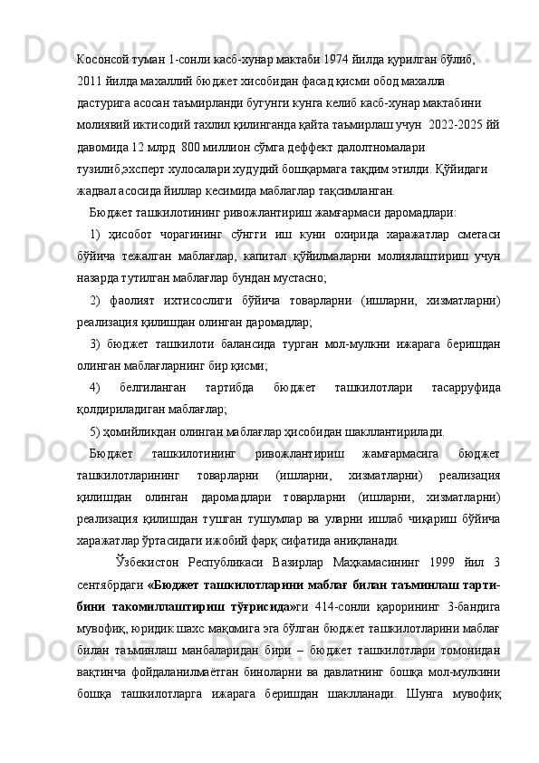 Косонсой туман 1-сонли касб-хунар мактаби 1974 йилда қурилган бўлиб, 
2011 йилда махаллий бюджет хисобидан фасад қисми обод махалла 
дастурига асосан таъмирланди бугунги кунга келиб касб-хунар мактабини 
молиявий иктисодий тахлил қилинганда қайта таъмирлаш учун  2022-2025 йй
давомида 12 млрд  800 миллион сўмга деффект далолтномалари 
тузилиб,эхсперт хулосалари худудий бошқармага тақдим этилди. Қўйидаги 
жадвал асосида йиллар кесимида маблаглар тақсимланган.
Бюджет ташкилотининг ривожлантириш жамғармаси даромадлари: 
1)   ҳисобот   чорагининг   сўнгги   иш   куни   охирида   харажатлар   сметаси
бўйича   тежалган   маблағлар,   капитал   қўйилмаларни   молиялаш тириш   учун
назарда тутилган маблағлар бундан мустасно; 
2)   фаолият   ихтисослиги   бўйича   товарларни   (ишларни,   хизматларни)
реализация қилишдан олинган даромадлар; 
3)   бюджет   ташкилоти   балансида   тур ган   мол-мулкни   ижарага   беришдан
олинган маблағларнинг бир қисми; 
4)   белгиланган   тартибда   бюджет   ташкилот лари   тасарруфида
қолдириладиган маблағлар; 
5) ҳомийликдан олинган маблағлар ҳисобидан шакллантирилади. 
Бюджет   ташкилотининг   ривожлантириш   жамғармасига   бюджет
ташкилотларининг   товар ларни   (ишларни,   хизматларни)   реализация
қилишдан   олинган   даромадлари   товарларни   (ишларни,   хизматларни)
реализация   қилишдан   тушган   тушумлар   ва   уларни   ишлаб   чиқариш   бўйича
харажатлар ўртасидаги ижобий фарқ сифатида аниқланади.    
        Ўзбекистон   Республикаси   Вазирлар   Маҳкамасининг   1999   йил   3
сентябрдаги   «Бюджет ташкилотларини маблағ билан таъминлаш тарти -
бини   такомиллаштириш   тўғрисида» ги   414-сонли   қарорининг   3-бандига
мувофиқ, юридик шахс  мақомига эга бўлган бюджет ташкилотларини маблағ
билан   таъминлаш   манбаларидан   бири   –   бюджет   ташкилотлари   томонидан
вақтинча   фой даланилмаётган   биноларни   ва   давлатнинг   бошқа   мол-мулкини
бошқа   ташкилотларга   ижарага   беришдан   шаклланади .   Шунга   мувофиқ 