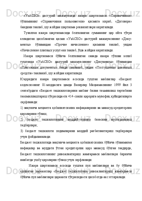 «УзАСБО»   дастурий   мажмуасида   ижара   шартномаси   «Справочники»
бўлимининг   «Справоч ники   пользователя»   қисмига   кириб,   «Договора»
бандини танлаб, шу жойдан шартнома реквизит лари киритилади.
Тузилган   ижара   шартномасида   белгиланган   сумманинг   ҳар   ойга   тўғри
келадиган   ҳисобланган   қисми   «УзАСБО»   дастурий   мажмуасининг   «Доку -
менты»   бўлимидан   «Прочие   начисление»   қисмини   танлаб,   ундан
«Начисление платных услуг»ни танлаб, ўша жойдан киритилади.
Ижара   шартномаси   бўйича   белгиланган   сана да   ижара   тўлови   келиб
тушганда   «УзАСБО»   дасту рий   мажмуасининг   «Документы»   бўлимидан
«Платежные   документы»   банди   танланиб,   ундан   «Поступление   денежных
средств» танланиб, шу жойдан киритилади.
Юқоридаги   ижара   шартномаси   асоси да   тушган   маблағлар   «Бюджет
кодекси»нинг   81-моддасига   ҳамда   Вазирлар   Маҳкамасининг   1999   йил   3
сентябрдаги   «Бюджет   ташкилотла рини   маблағ   билан   таъминлаш   тартибини
тако миллаштириш тўғрисида»ги 414-сонли қарорига мувофиқ қуйидагиларга
сарфланади:
1) вақтинча меҳнатга қобилиятсизлик нафақаларини ва мавжуд кредиторлик
қарзларини тўлаш;
2)   бюджет   ташкилотининг   моддий-техника   базасини   мустаҳкамлаш
тадбирлари;
3)   бюджет   ташкилоти   ходимларини   моддий   рағбатлантириш   тадбирлари
учун фойдаланила ди.
Бюджет ташкилотида вақтинча меҳнатга қобилиятсизлик бўйича тўланмаган
нафақалар   ва   муддати   ўтган   кредиторлик   қарз   мавжуд   бўлган   тақдирда,
Бюджет   ташкилотининг   ривожланти риш   жамғармаси   маблағлари   биринчи
навбатда ушбу қарзларни тўлаш учун сарфланади.
Ижара   шартномаси   асосида   тушган   пул   маблағлари   ва   бу   бўйича
қилинган   харажат лар   «Бюджет   ташкилотини   ривожлантириш   жамғармаси
бўйича пул маблағлари ҳаракати тўғрисида»ги ҳисоботда акс эттирилади. 