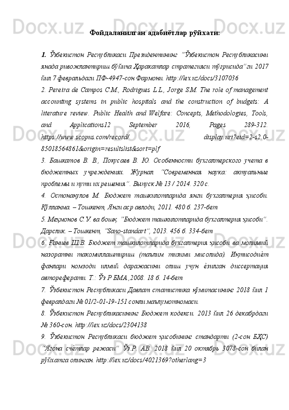 Фойдаланилган адабиётлар рўйхати:
1.   Ўзбекистон   Республикаси   Президентининг   “Ўзбекистон   Республикасини
янада ривожлантириш бўйича Ҳаракатлар стратегияси тўғрисида”ги 2017
йил 7 февральдаги ПФ-4947-сон Фармони. http://lex.uz/docs/3107036
2. Pereira  de Campos C.M., Rodrigues L.L., Jorge S.M. The role of management
accounting   systems   in   public   hospitals   and   the   construction   of   budgets:   A
literature   review.   Public   Health   and   Welfare:   Concepts,   Methodologies,   Tools,
and   Applications12   September   2016,   Pages   289-312.
https://www.scopus.com/record/   display.uri?eid=2-s2.0-
85018564861&origin=resultslist&sort=plf
3.   Башкатов   В.   В.,   Покусаев   В.   Ю.   Особенности   бухгалтерского   учета   в
бюджетных   учреждениях.   Журнал   “Современная   наука:   актуальные
проблемы и пути их решения”. Выпуск № 13 / 2014. 320 с.
4.   Остонақулов   М.   Бюджет   ташкилотларида   янги   бухгалтерия   ҳисоби.
Қўлланма. – Тошкент, Янги аср авлоди, 2011. 480 б. 237-бет
5. Меҳмонов С.У. ва бошқ. “Бюджет ташкилотларида бухгалтерия ҳисоби”.
Дарслик. – Тошкент, “Sano-standart”, 2013. 456 б. 334-бет
6.   Ғаниев   Ш.В.   Бюджет   ташкилотларида   бухгалтерия   ҳисоби   ва   молиявий
назоратни   такомиллаштириш   (таълим   тизими   мисолида).   Иқтисодиеqт
фанлари   номзоди   илмий   даражасини   олиш   учун  	
еqзилган   диссертация
автореферати. Т.: Ўз Р БМА.,2008. 18 б. 14-бет
7.   Ўзбекистон   Республикаси   Давлат   статистика   қўмитасининг   2018   йил   1
февралдаги № 01/2-01-19-151 сонли маълумотномаси.
8.   Ўзбекистон   Республикасининг   Бюджет   кодекси.   2013   йил   26   декабрдаги
№ 360-сон. http://lex.uz/docs/2304138
9.   Ўзбекистон   Республикаси   бюджет   ҳисобининг   стандарти   (2-сон   БҲС)
“Ягона   сч	
еqтлар   режаси”   Ўз.Р.   АВ.   2018   йил   20   октябрь   3078-сон   билан
рўйхатга олинган. http://lex.uz/docs/4021369?otherlang=3 