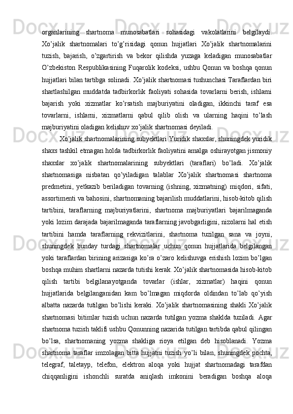 organlarining   shartnoma   munosabatlari   sohasidagi   vakolatlarini   belgilaydi.
Xо’jalik   shartnomalari   tо’g’risidagi   qonun   hujjatlari   Xо’jalik   shartnomalarini
tuzish,   bajarish,   о’zgartirish   va   bekor   qilishda   yuzaga   keladigan   munosabatlar
О’zbekiston   Respublikasining   Fuqarolik   kodeksi,   ushbu   Qonun   va   boshqa   qonun
hujjatlari bilan tartibga solinadi. Xо’jalik shartnomasi tushunchasi Taraflardan biri
shartlashilgan   muddatda   tadbirkorlik   faoliyati   sohasida   tovarlarni   berish,   ishlarni
bajarish   yoki   xizmatlar   kо’rsatish   majburiyatini   oladigan,   ikkinchi   taraf   esa
tovarlarni,   ishlarni,   xizmatlarni   qabul   qilib   olish   va   ularning   haqini   tо’lash
majburiyatini oladigan kelishuv xо’jalik shartnomasi deyiladi. 
Xо’jalik shartnomalarining subyektlari Yuridik shaxslar, shuningdek yuridik
shaxs tashkil etmagan holda tadbirkorlik faoliyatini amalga oshirayotgan jismoniy
shaxslar   xо’jalik   shartnomalarining   subyektlari   (taraflari)   bо’ladi.   Xо’jalik
shartnomasiga   nisbatan   qо’yiladigan   talablar   Xо’jalik   shartnomasi   shartnoma
predmetini,   yetkazib   beriladigan   tovarning   (ishning,   xizmatning)   miqdori,   sifati,
assortimenti va bahosini, shartnomaning bajarilish muddatlarini, hisob-kitob qilish
tartibini,   taraflarning   majburiyatlarini,   shartnoma   majburiyatlari   bajarilmaganda
yoki lozim darajada bajarilmaganda taraflarning javobgarligini, nizolarni hal etish
tartibini   hamda   taraflarning   rekvizitlarini,   shartnoma   tuzilgan   sana   va   joyni,
shuningdek   bunday   turdagi   shartnomalar   uchun   qonun   hujjatlarida   belgilangan
yoki taraflardan birining arizasiga  kо’ra о’zaro kelishuvga erishish lozim bо’lgan
boshqa muhim shartlarni nazarda tutishi kerak. Xо’jalik shartnomasida hisob-kitob
qilish   tartibi   belgilanayotganda   tovarlar   (ishlar,   xizmatlar)   haqini   qonun
hujjatlarida   belgilanganidan   kam   bо’lmagan   miqdorda   oldindan   tо’lab   qо’yish
albatta   nazarda   tutilgan   bо’lishi   keraki.   Xо’jalik   shartnomasining   shakli   Xо’jalik
shartnomasi   bitimlar   tuzish   uchun   nazarda   tutilgan   yozma   shaklda   tuziladi.   Agar
shartnoma tuzish taklifi ushbu Qonunning nazarida tutilgan tartibda qabul qilingan
b о ’lsa,   shartnomaning   yozma   shakliga   rioya   etilgan   deb   hisoblanadi.   Yozma
shartnoma   taraflar   imzolagan   bitta   hujjatni   tuzish   y о ’li   bilan,   shuningdek   pochta,
telegraf,   taletayp,   telefon,   elektron   aloqa   yoki   hujjat   shartnomadagi   tarafdan
chiqqanligini   ishonchli   suratda   aniqlash   imkonini   beradigan   boshqa   aloqa 