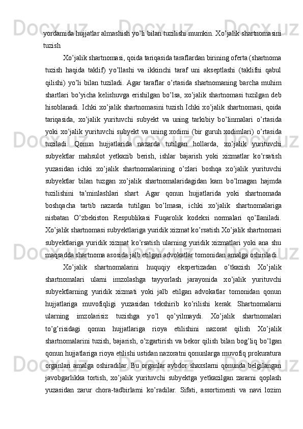 yordamida hujjatlar almashish y о ’li bilan tuzilishi mumkin. X о ’jalik shartnomasini
tuzish 
X о ’jalik shartnomasi, qoida tariqasida taraflardan birining oferta (shartnoma
tuzish   haqida   taklif)   y о ’llashi   va   ikkinchi   taraf   uni   akseptlashi   (taklifni   qabul
qilishi)   y о ’li   bilan   tuziladi.   Agar   taraflar   о ’rtasida   shartnomaning   barcha   muhim
shartlari b о ’yicha kelishuvga erishilgan b о ’lsa, x о ’jalik shartnomasi  tuzilgan deb
hisoblanadi. Ichki x о ’jalik shartnomasini tuzish Ichki x о ’jalik shartnomasi, qoida
tariqasida,   x о ’jalik   yurituvchi   subyekt   va   uning   tarkibiy   b о ’linmalari   о ’rtasida
yoki x о ’jalik yurituvchi  subyekt  va uning xodimi (bir  guruh xodimlari)   о ’rtasida
tuziladi.   Qonun   hujjatlarida   nazarda   tutilgan   hollarda,   x о ’jalik   yurituvchi
subyektlar   mahsulot   yetkazib   berish,   ishlar   bajarish   yoki   xizmatlar   k о ’rsatish
yuzasidan   ichki   x о ’jalik   shartnomalarining   о ’zlari   boshqa   x о ’jalik   yurituvchi
subyektlar   bilan   tuzgan   x о ’jalik   shartnomalaridagidan   kam   b о ’lmagan   hajmda
tuzilishini   ta’minlashlari   shart.   Agar   qonun   hujjatlarida   yoki   shartnomada
boshqacha   tartib   nazarda   tutilgan   b о ’lmasa,   ichki   x о ’jalik   shartnomalariga
nisbatan   О ’zbekiston   Respublikasi   Fuqarolik   kodeksi   normalari   q о ’llaniladi.
X о ’jalik shartnomasi subyektlariga yuridik xizmat k о ’rsatish X о ’jalik shartnomasi
subyektlariga   yuridik   xizmat   k о ’rsatish   ularning   yuridik   xizmatlari   yoki   ana   shu
maqsadda shartnoma asosida jalb etilgan advokatlar tomonidan amalga oshiriladi. 
X о ’jalik   shartnomalarini   huquqiy   ekspertizadan   о ’tkazish   X о ’jalik
shartnomalari   ularni   imzolashga   tayyorlash   jarayonida   x о ’jalik   yurituvchi
subyektlarning   yuridik   xizmati   yoki   jalb   etilgan   advokatlar   tomonidan   qonun
hujjatlariga   muvofiqligi   yuzasidan   tekshirib   k о ’rilishi   kerak.   Shartnomalarni
ularning   imzolarisiz   tuzishga   y о ’l   q о ’yilmaydi.   X о ’jalik   shartnomalari
t о ’g’risidagi   qonun   hujjatlariga   rioya   etilishini   nazorat   qilish   X о ’jalik
shartnomalarini tuzish, bajarish,   о ’zgartirish va bekor qilish bilan bog’liq b о ’lgan
qonun hujjatlariga rioya etilishi ustidan nazoratni qonunlarga muvofiq prokuratura
organlari amalga oshiradilar. Bu organlar aybdor shaxslarni qonunda belgilangan
javobgarlikka   tortish,   x о ’jalik   yurituvchi   subyektga   yetkazilgan   zararni   qoplash
yuzasidan   zarur   chora-tadbirlarni   k о ’radilar.   Sifati,   assortimenti   va   navi   lozim